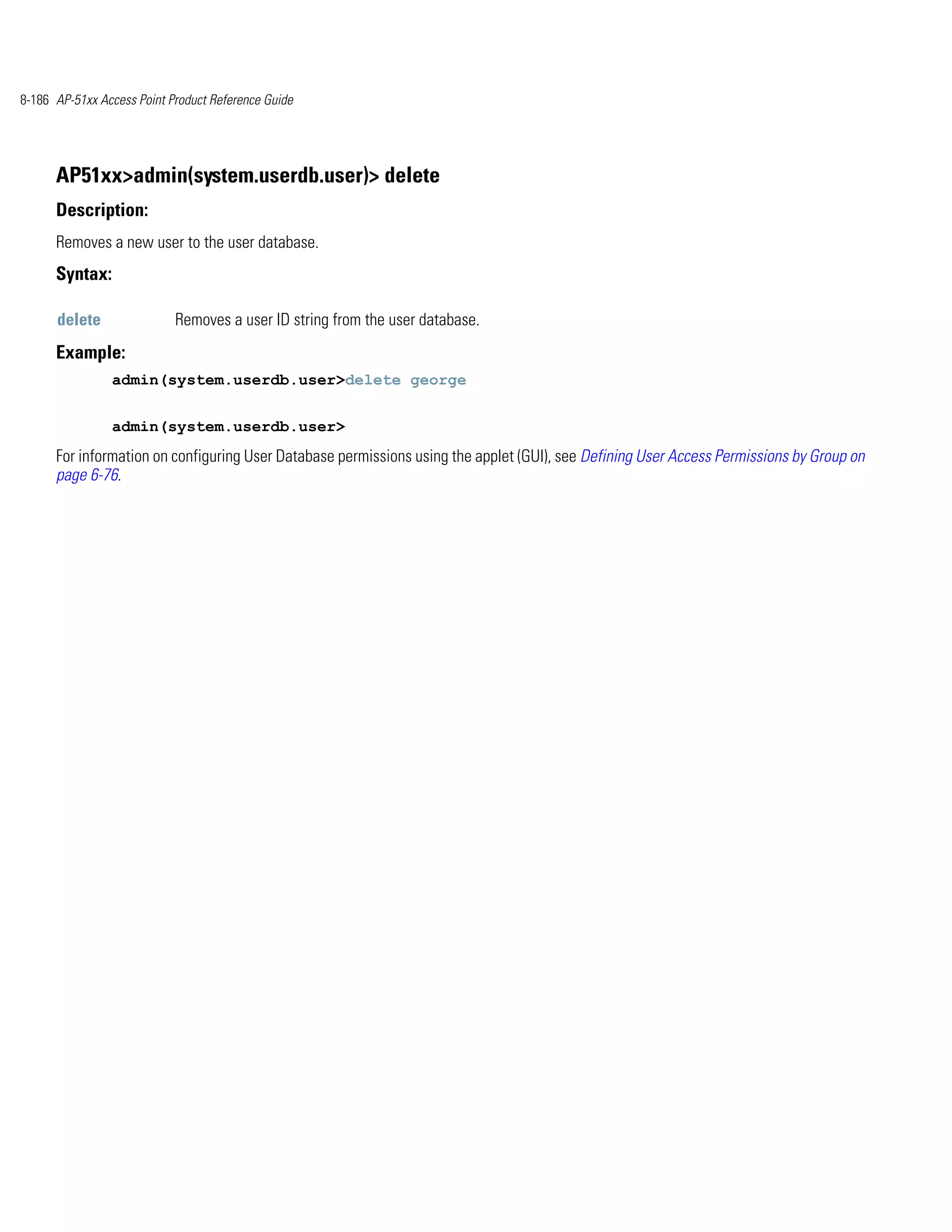 8-186 AP-51xx Access Point Product Reference Guide




      AP51xx>admin(system.userdb.user)> delete
      Description:
      Removes a new user to the user database.
      Syntax:

      delete                Removes a user ID string from the user database.
      Example:
                admin(system.userdb.user>delete george


                admin(system.userdb.user>
      For information on configuring User Database permissions using the applet (GUI), see Defining User Access Permissions by Group on
      page 6-76.
 
