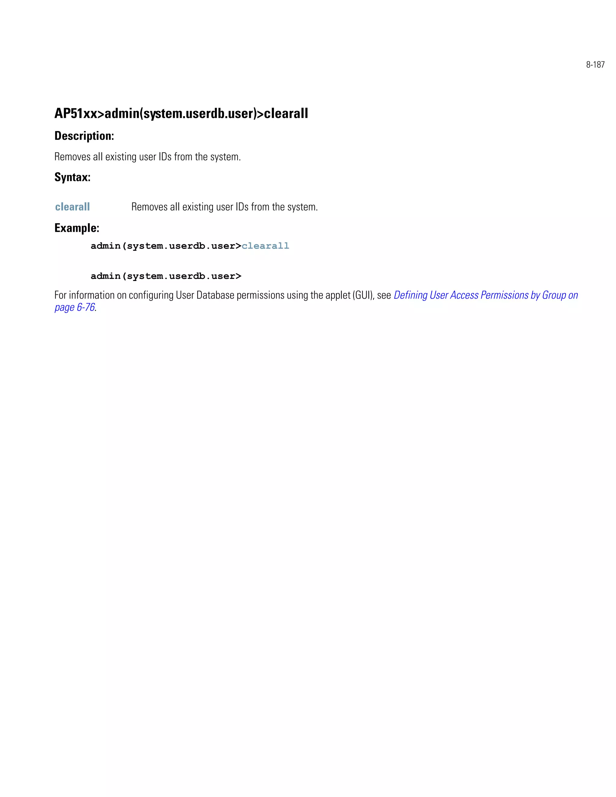 8-187




AP51xx>admin(system.userdb.user)>clearall
Description:
Removes all existing user IDs from the system.
Syntax:

clearall          Removes all existing user IDs from the system.
Example:
           admin(system.userdb.user>clearall


           admin(system.userdb.user>
For information on configuring User Database permissions using the applet (GUI), see Defining User Access Permissions by Group on
page 6-76.
 