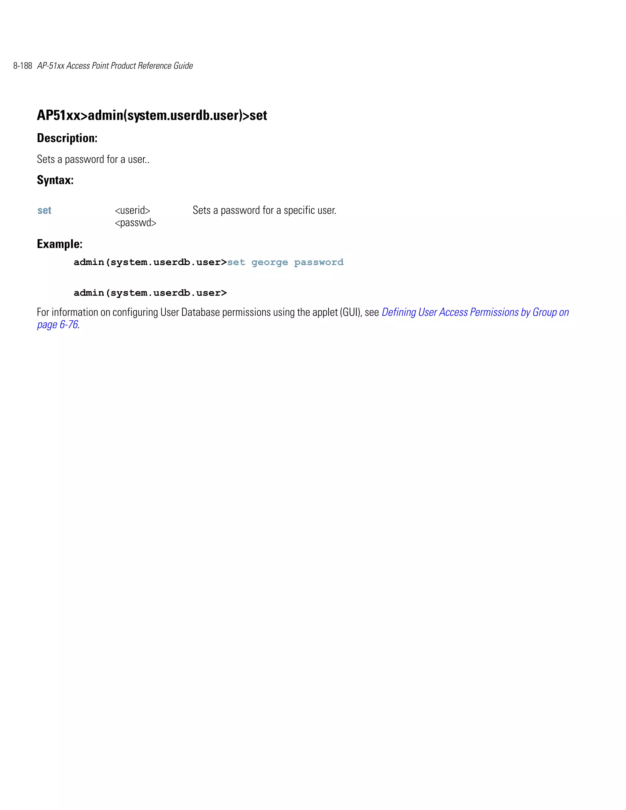 8-188 AP-51xx Access Point Product Reference Guide




      AP51xx>admin(system.userdb.user)>set
      Description:
      Sets a password for a user..
      Syntax:

      set                   <userid>                 Sets a password for a specific user.
                            <passwd>
      Example:
                admin(system.userdb.user>set george password


                admin(system.userdb.user>
      For information on configuring User Database permissions using the applet (GUI), see Defining User Access Permissions by Group on
      page 6-76.
 