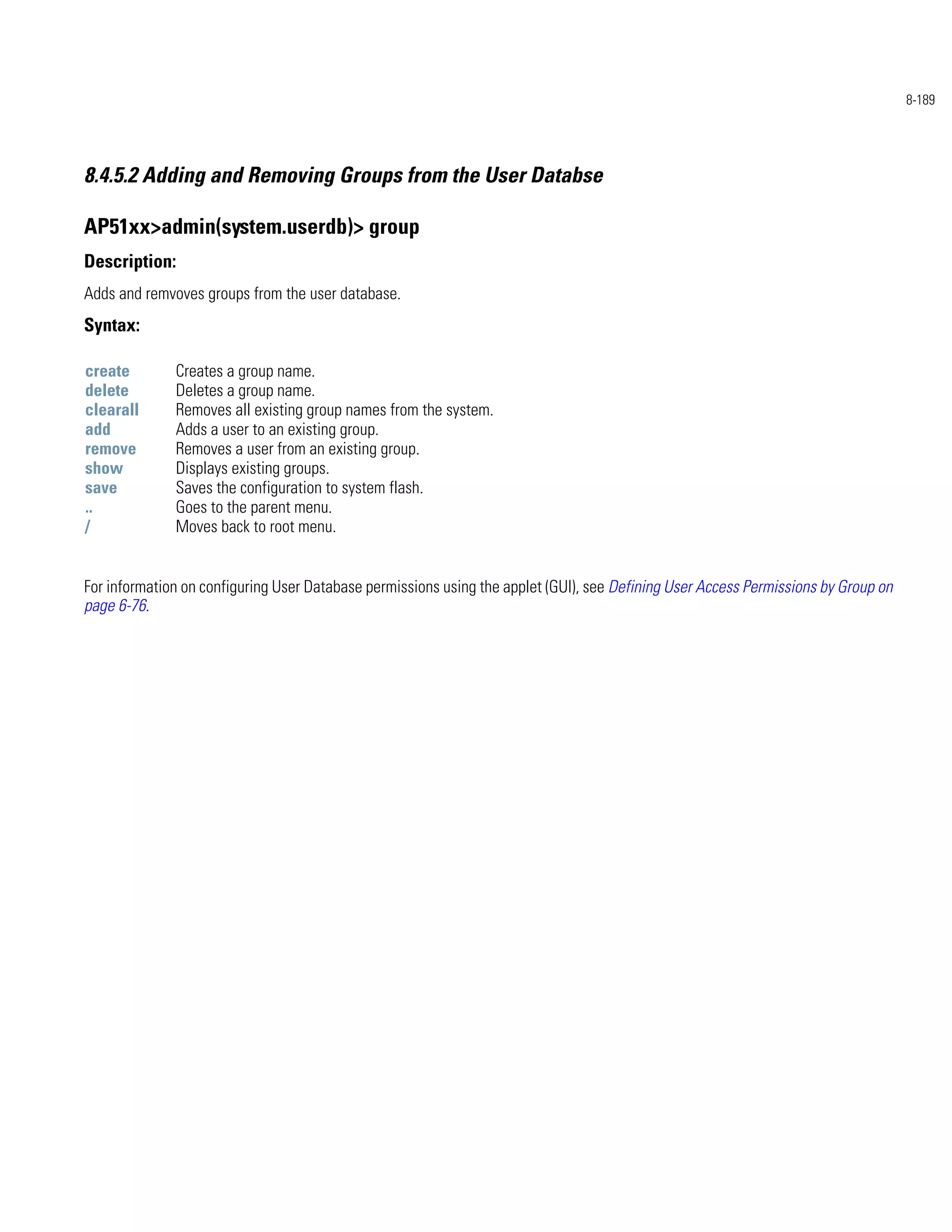 8-189




8.4.5.2 Adding and Removing Groups from the User Databse

AP51xx>admin(system.userdb)> group
Description:
Adds and remvoves groups from the user database.
Syntax:

create        Creates a group name.
delete        Deletes a group name.
clearall      Removes all existing group names from the system.
add           Adds a user to an existing group.
remove        Removes a user from an existing group.
show          Displays existing groups.
save          Saves the configuration to system flash.
..            Goes to the parent menu.
/             Moves back to root menu.


For information on configuring User Database permissions using the applet (GUI), see Defining User Access Permissions by Group on
page 6-76.
 
