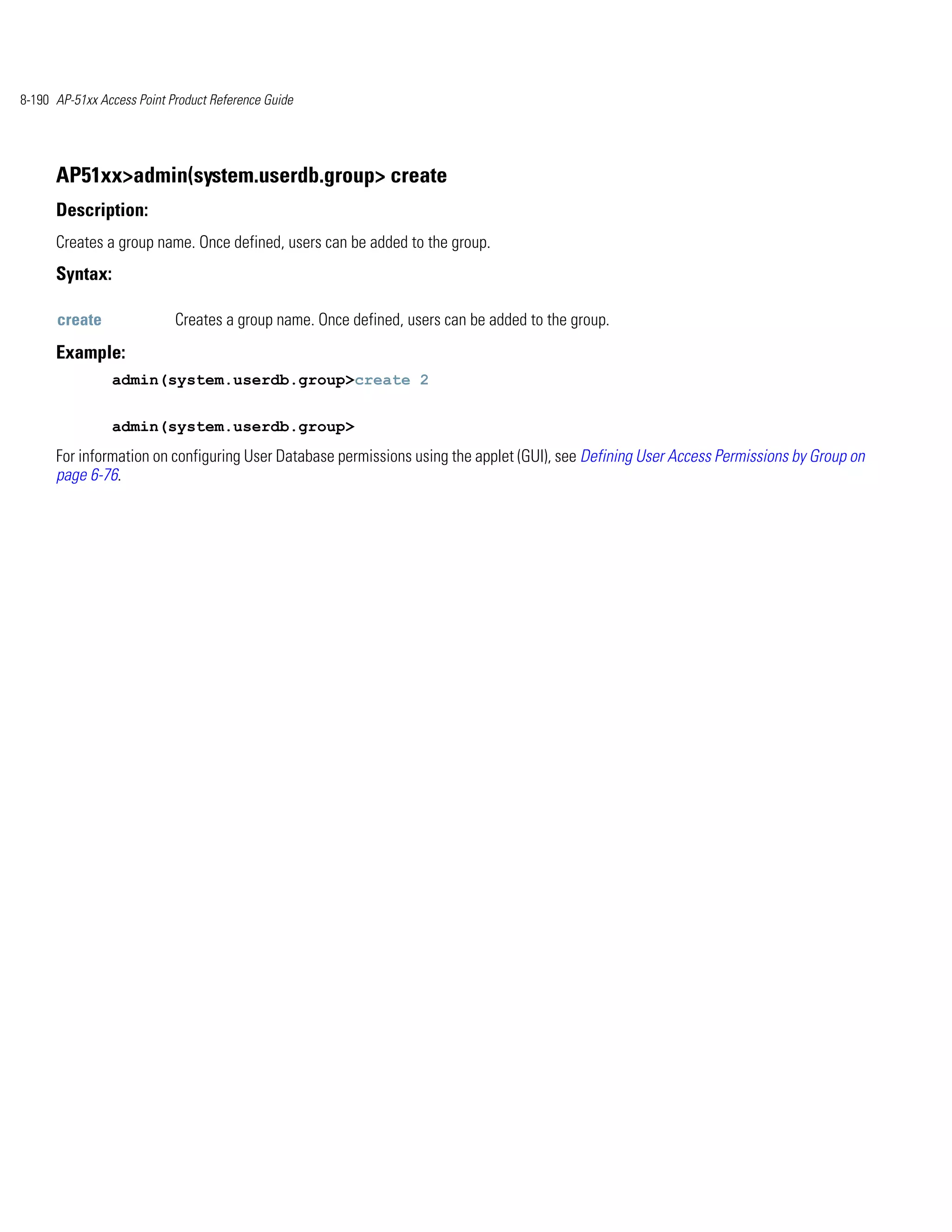 8-190 AP-51xx Access Point Product Reference Guide




      AP51xx>admin(system.userdb.group> create
      Description:
      Creates a group name. Once defined, users can be added to the group.
      Syntax:

      create                Creates a group name. Once defined, users can be added to the group.
      Example:
                admin(system.userdb.group>create 2


                admin(system.userdb.group>
      For information on configuring User Database permissions using the applet (GUI), see Defining User Access Permissions by Group on
      page 6-76.
 