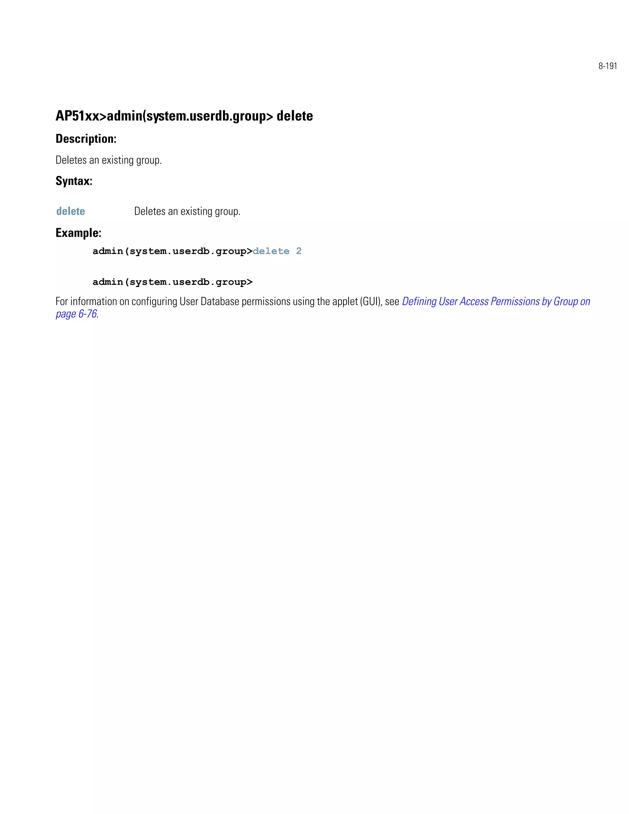 8-191




AP51xx>admin(system.userdb.group> delete
Description:
Deletes an existing group.
Syntax:

delete             Deletes an existing group.
Example:
          admin(system.userdb.group>delete 2


          admin(system.userdb.group>
For information on configuring User Database permissions using the applet (GUI), see Defining User Access Permissions by Group on
page 6-76.
 