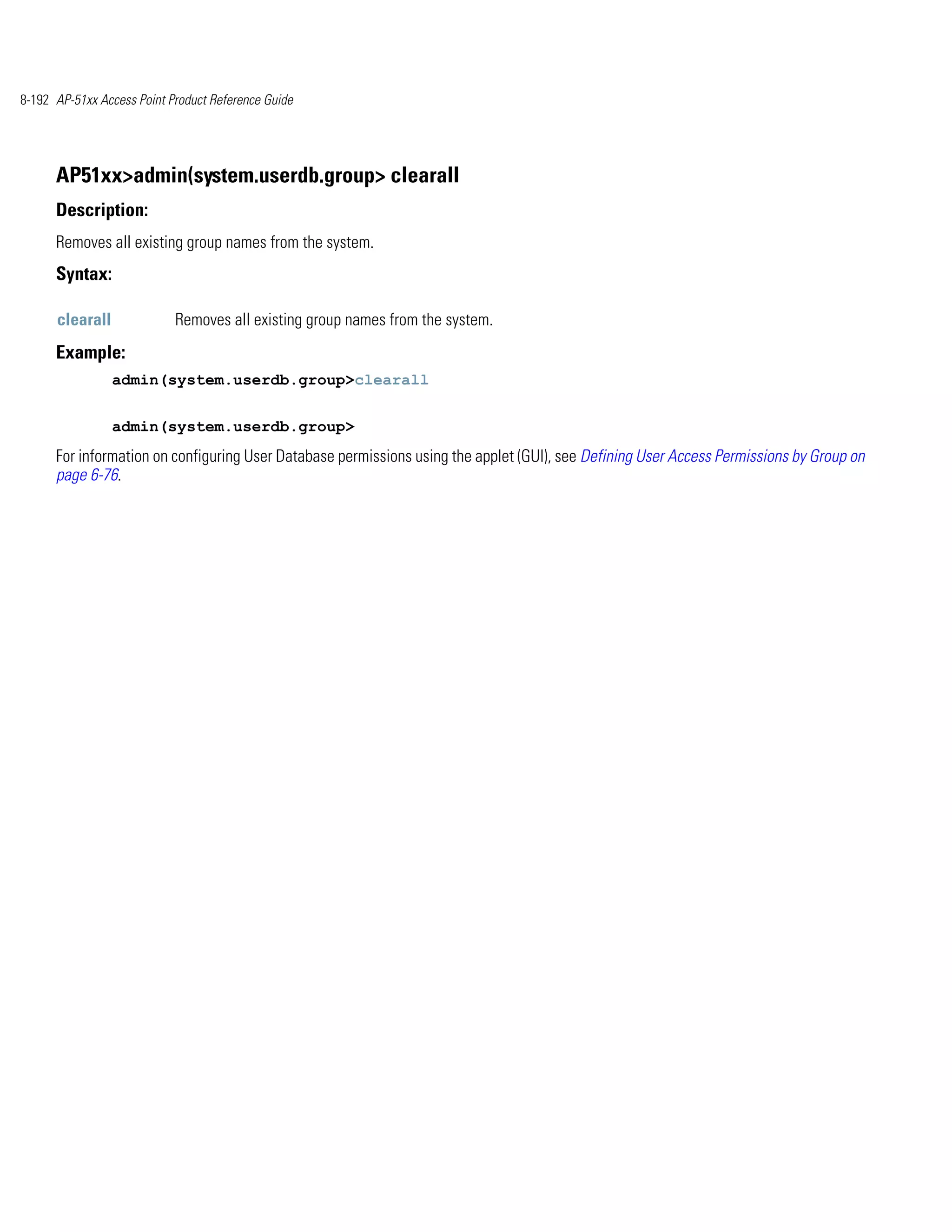 8-192 AP-51xx Access Point Product Reference Guide




      AP51xx>admin(system.userdb.group> clearall
      Description:
      Removes all existing group names from the system.
      Syntax:

      clearall              Removes all existing group names from the system.
      Example:
                 admin(system.userdb.group>clearall


                 admin(system.userdb.group>
      For information on configuring User Database permissions using the applet (GUI), see Defining User Access Permissions by Group on
      page 6-76.
 