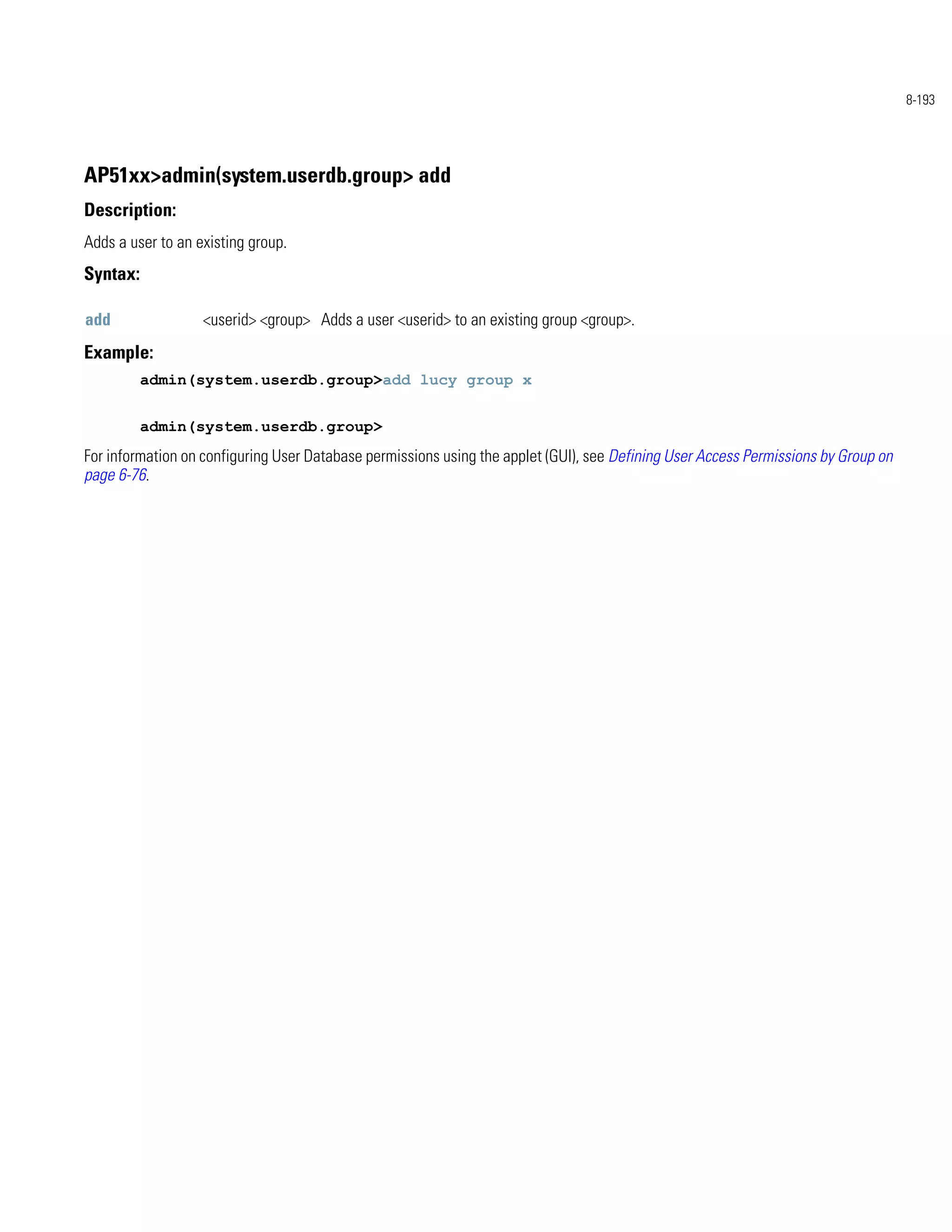 8-193




AP51xx>admin(system.userdb.group> add
Description:
Adds a user to an existing group.
Syntax:

add                <userid> <group> Adds a user <userid> to an existing group <group>.
Example:
          admin(system.userdb.group>add lucy group x


          admin(system.userdb.group>
For information on configuring User Database permissions using the applet (GUI), see Defining User Access Permissions by Group on
page 6-76.
 