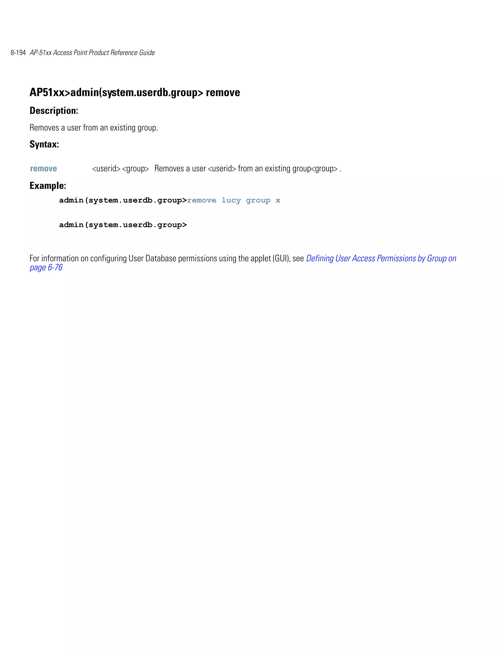 8-194 AP-51xx Access Point Product Reference Guide




      AP51xx>admin(system.userdb.group> remove
      Description:
      Removes a user from an existing group.
      Syntax:

      remove                <userid> <group> Removes a user <userid> from an existing group<group> .
      Example:
                admin(system.userdb.group>remove lucy group x


                admin(system.userdb.group>



      For information on configuring User Database permissions using the applet (GUI), see Defining User Access Permissions by Group on
      page 6-76
 