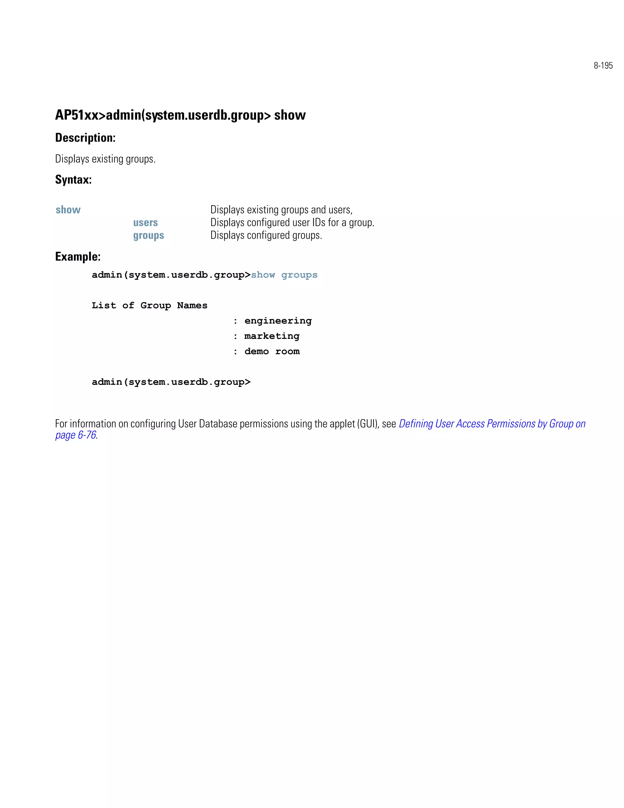 8-195




AP51xx>admin(system.userdb.group> show
Description:
Displays existing groups.
Syntax:

show                                 Displays existing groups and users,
                   users             Displays configured user IDs for a group.
                   groups            Displays configured groups.
Example:
          admin(system.userdb.group>show groups


          List of Group Names
                                           : engineering
                                           : marketing
                                           : demo room


          admin(system.userdb.group>



For information on configuring User Database permissions using the applet (GUI), see Defining User Access Permissions by Group on
page 6-76.
 