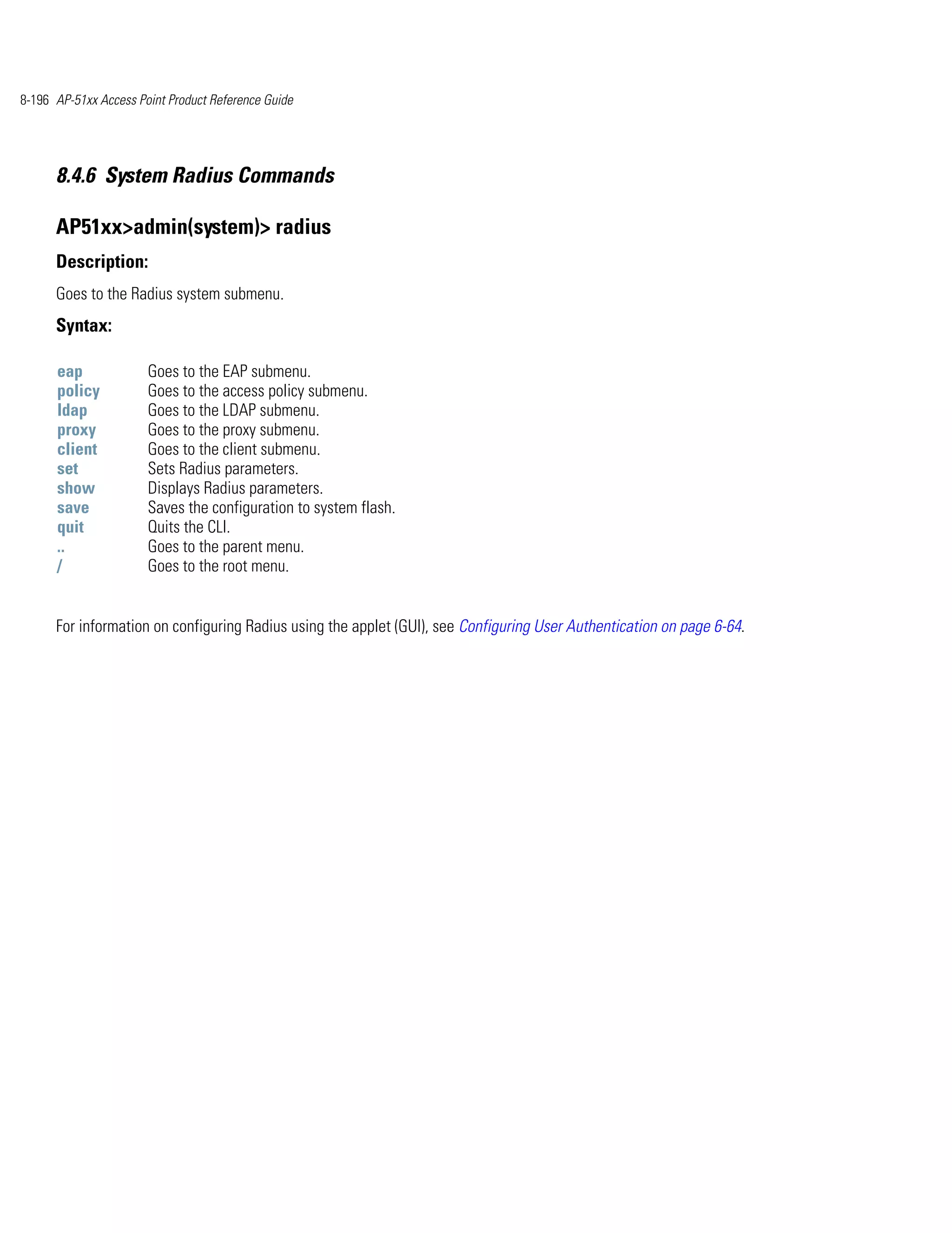 8-196 AP-51xx Access Point Product Reference Guide




      8.4.6 System Radius Commands

      AP51xx>admin(system)> radius
      Description:
      Goes to the Radius system submenu.
      Syntax:

      eap              Goes to the EAP submenu.
      policy           Goes to the access policy submenu.
      ldap             Goes to the LDAP submenu.
      proxy            Goes to the proxy submenu.
      client           Goes to the client submenu.
      set              Sets Radius parameters.
      show             Displays Radius parameters.
      save             Saves the configuration to system flash.
      quit             Quits the CLI.
      ..               Goes to the parent menu.
      /                Goes to the root menu.


      For information on configuring Radius using the applet (GUI), see Configuring User Authentication on page 6-64.
 