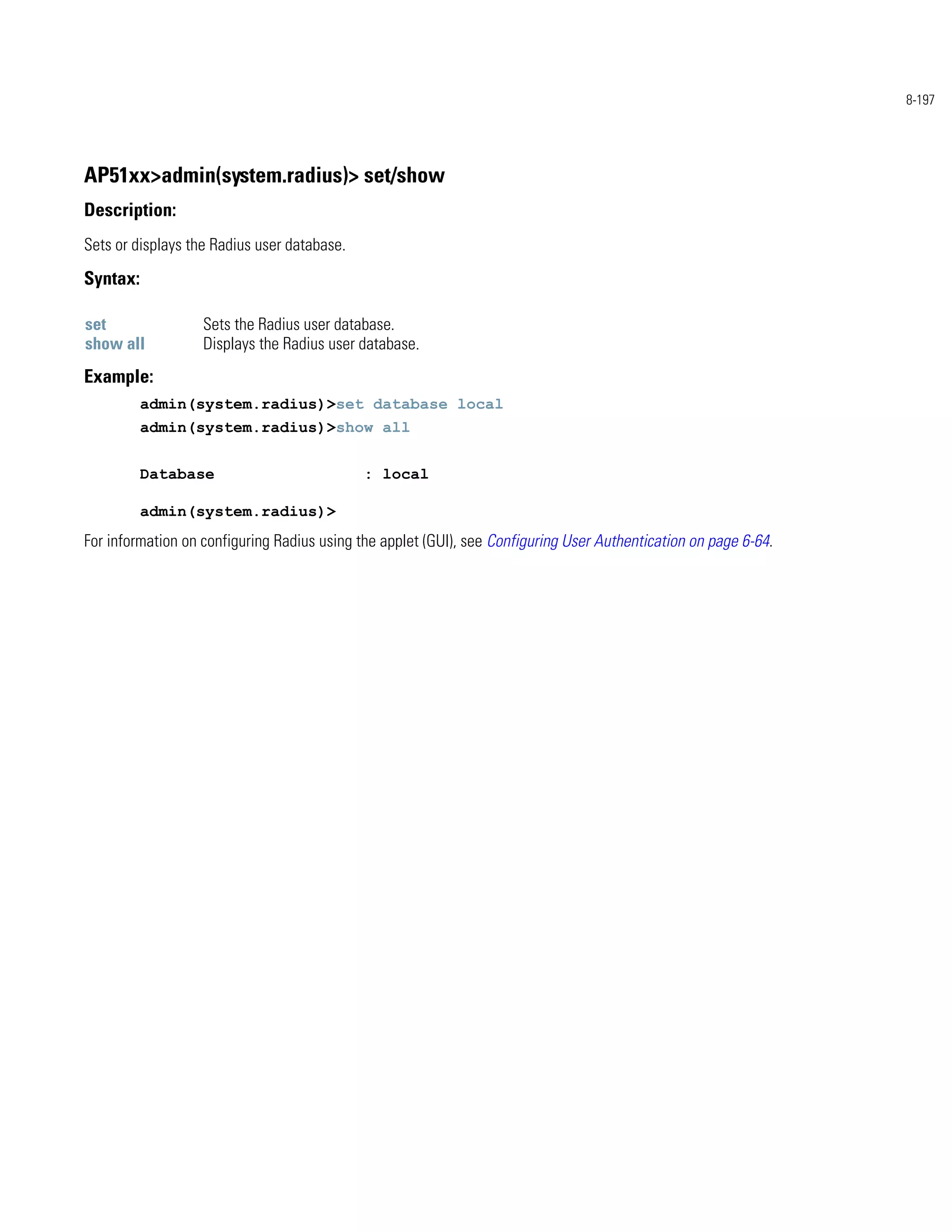 8-197




AP51xx>admin(system.radius)> set/show
Description:
Sets or displays the Radius user database.

Syntax:

set                Sets the Radius user database.
show all           Displays the Radius user database.
Example:
          admin(system.radius)>set database local
          admin(system.radius)>show all


          Database                           : local

          admin(system.radius)>
For information on configuring Radius using the applet (GUI), see Configuring User Authentication on page 6-64.
 