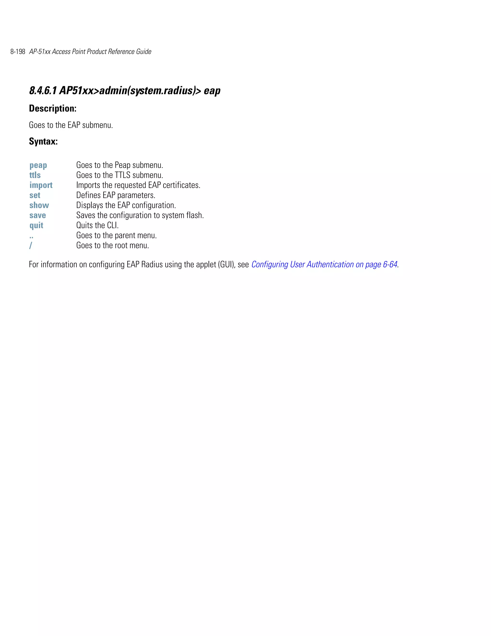 8-198 AP-51xx Access Point Product Reference Guide




      8.4.6.1 AP51xx>admin(system.radius)> eap
      Description:
      Goes to the EAP submenu.
      Syntax:

      peap             Goes to the Peap submenu.
      ttls             Goes to the TTLS submenu.
      import           Imports the requested EAP certificates.
      set              Defines EAP parameters.
      show             Displays the EAP configuration.
      save             Saves the configuration to system flash.
      quit             Quits the CLI.
      ..               Goes to the parent menu.
      /                Goes to the root menu.

      For information on configuring EAP Radius using the applet (GUI), see Configuring User Authentication on page 6-64.
 