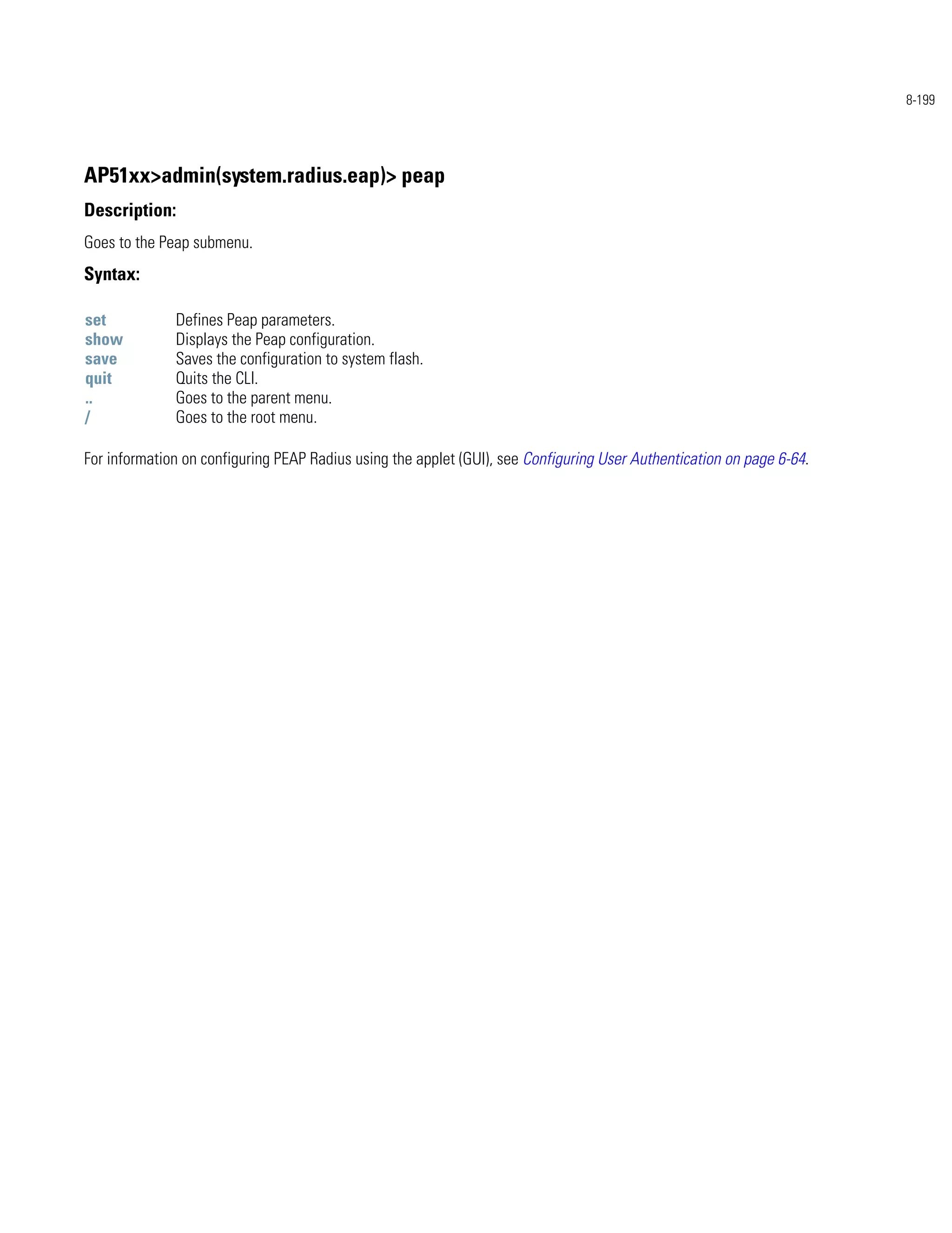 8-199




AP51xx>admin(system.radius.eap)> peap
Description:
Goes to the Peap submenu.
Syntax:

set           Defines Peap parameters.
show          Displays the Peap configuration.
save          Saves the configuration to system flash.
quit          Quits the CLI.
..            Goes to the parent menu.
/             Goes to the root menu.

For information on configuring PEAP Radius using the applet (GUI), see Configuring User Authentication on page 6-64.
 