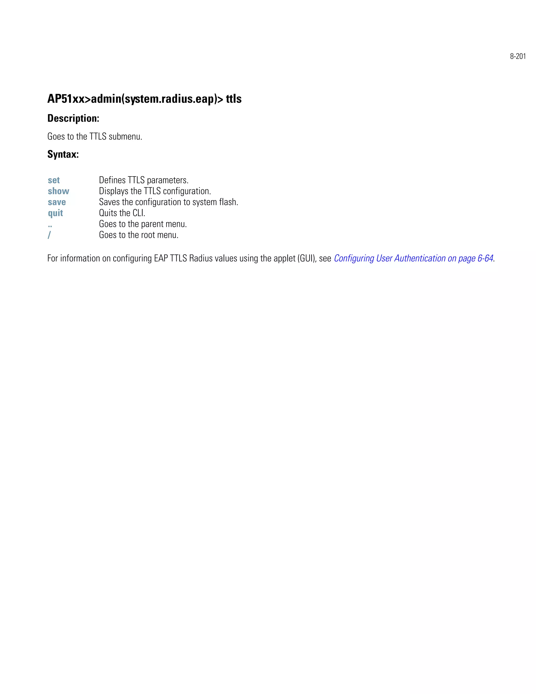 8-201




AP51xx>admin(system.radius.eap)> ttls
Description:
Goes to the TTLS submenu.
Syntax:

set           Defines TTLS parameters.
show          Displays the TTLS configuration.
save          Saves the configuration to system flash.
quit          Quits the CLI.
..            Goes to the parent menu.
/             Goes to the root menu.

For information on configuring EAP TTLS Radius values using the applet (GUI), see Configuring User Authentication on page 6-64.
 