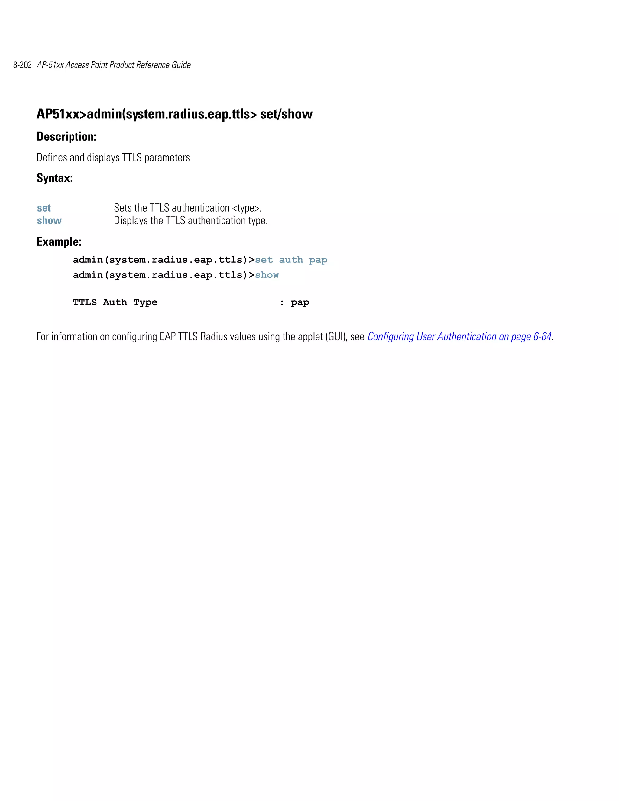 8-202 AP-51xx Access Point Product Reference Guide




      AP51xx>admin(system.radius.eap.ttls> set/show
      Description:
      Defines and displays TTLS parameters
      Syntax:

      set                   Sets the TTLS authentication <type>.
      show                  Displays the TTLS authentication type.
      Example:
                admin(system.radius.eap.ttls)>set auth pap
                admin(system.radius.eap.ttls)>show

                TTLS Auth Type                                       : pap


      For information on configuring EAP TTLS Radius values using the applet (GUI), see Configuring User Authentication on page 6-64.
 