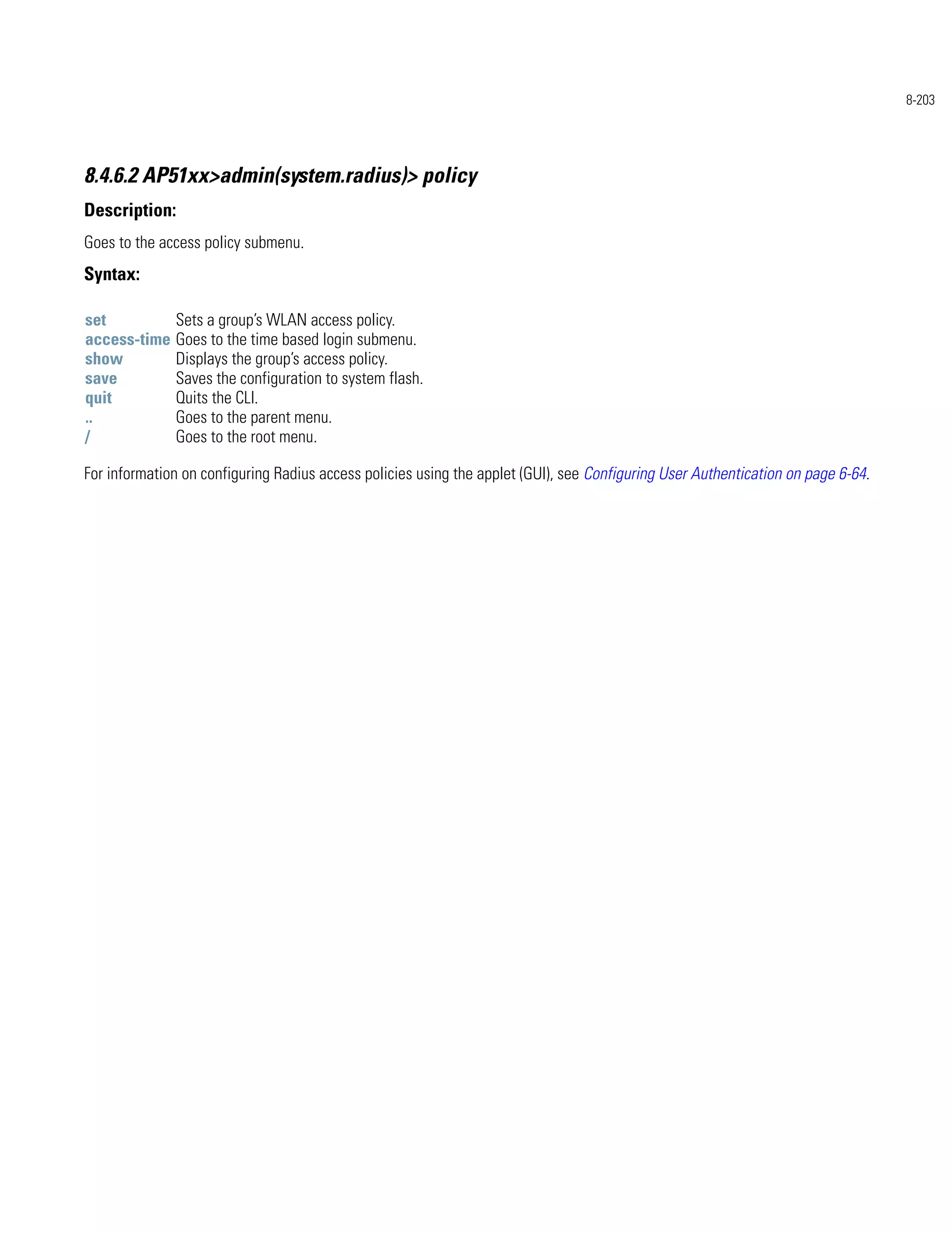 8-203




8.4.6.2 AP51xx>admin(system.radius)> policy
Description:
Goes to the access policy submenu.
Syntax:

set           Sets a group’s WLAN access policy.
access-time   Goes to the time based login submenu.
show          Displays the group’s access policy.
save          Saves the configuration to system flash.
quit          Quits the CLI.
..            Goes to the parent menu.
/             Goes to the root menu.

For information on configuring Radius access policies using the applet (GUI), see Configuring User Authentication on page 6-64.
 