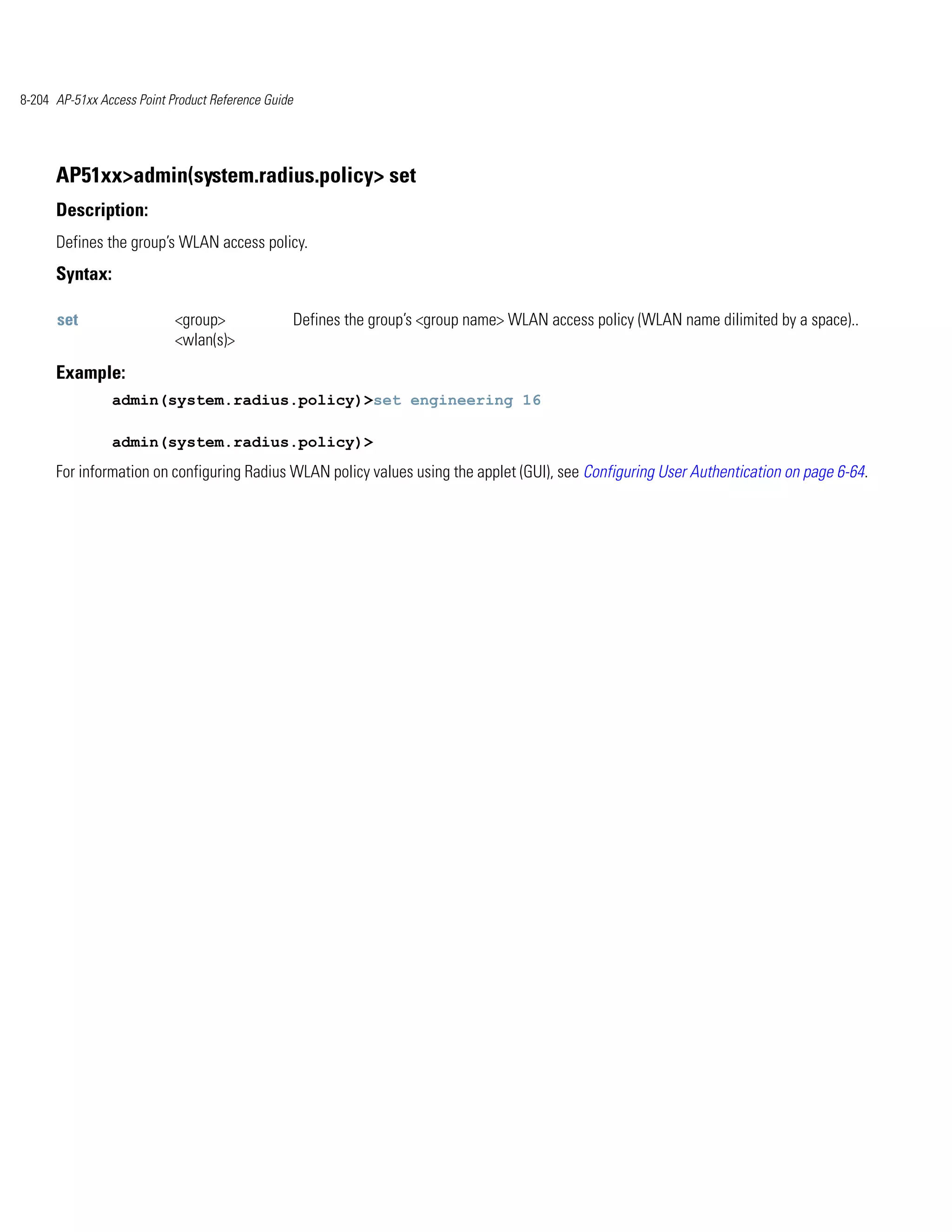 8-204 AP-51xx Access Point Product Reference Guide




      AP51xx>admin(system.radius.policy> set
      Description:
      Defines the group’s WLAN access policy.
      Syntax:

      set                   <group>                  Defines the group’s <group name> WLAN access policy (WLAN name dilimited by a space)..
                            <wlan(s)>
      Example:
                admin(system.radius.policy)>set engineering 16

                admin(system.radius.policy)>
      For information on configuring Radius WLAN policy values using the applet (GUI), see Configuring User Authentication on page 6-64.
 