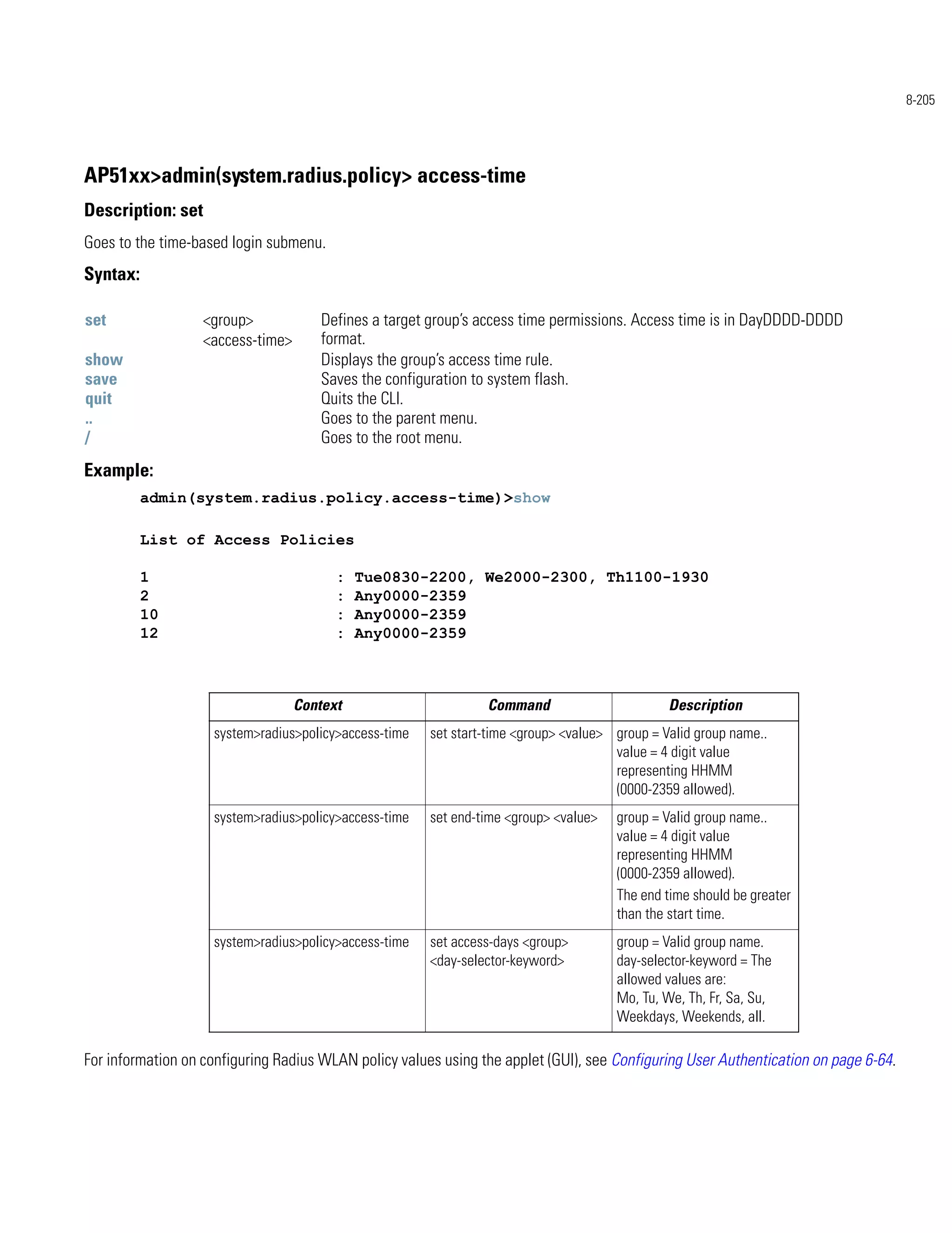 8-205




AP51xx>admin(system.radius.policy> access-time
Description: set
Goes to the time-based login submenu.
Syntax:

set                <group>             Defines a target group’s access time permissions. Access time is in DayDDDD-DDDD
                   <access-time>       format.
show                                   Displays the group’s access time rule.
save                                   Saves the configuration to system flash.
quit                                   Quits the CLI.
..                                     Goes to the parent menu.
/                                      Goes to the root menu.
Example:
          admin(system.radius.policy.access-time)>show

          List of Access Policies

          1                              :   Tue0830-2200, We2000-2300, Th1100-1930
          2                              :   Any0000-2359
          10                             :   Any0000-2359
          12                             :   Any0000-2359



                                   Context                      Command                        Description
                    system>radius>policy>access-time   set start-time <group> <value> group = Valid group name..
                                                                                      value = 4 digit value
                                                                                      representing HHMM
                                                                                      (0000-2359 allowed).
                    system>radius>policy>access-time   set end-time <group> <value>   group = Valid group name..
                                                                                      value = 4 digit value
                                                                                      representing HHMM
                                                                                      (0000-2359 allowed).
                                                                                      The end time should be greater
                                                                                      than the start time.
                    system>radius>policy>access-time   set access-days <group>        group = Valid group name.
                                                       <day-selector-keyword>         day-selector-keyword = The
                                                                                      allowed values are:
                                                                                      Mo, Tu, We, Th, Fr, Sa, Su,
                                                                                      Weekdays, Weekends, all.

For information on configuring Radius WLAN policy values using the applet (GUI), see Configuring User Authentication on page 6-64.
 
