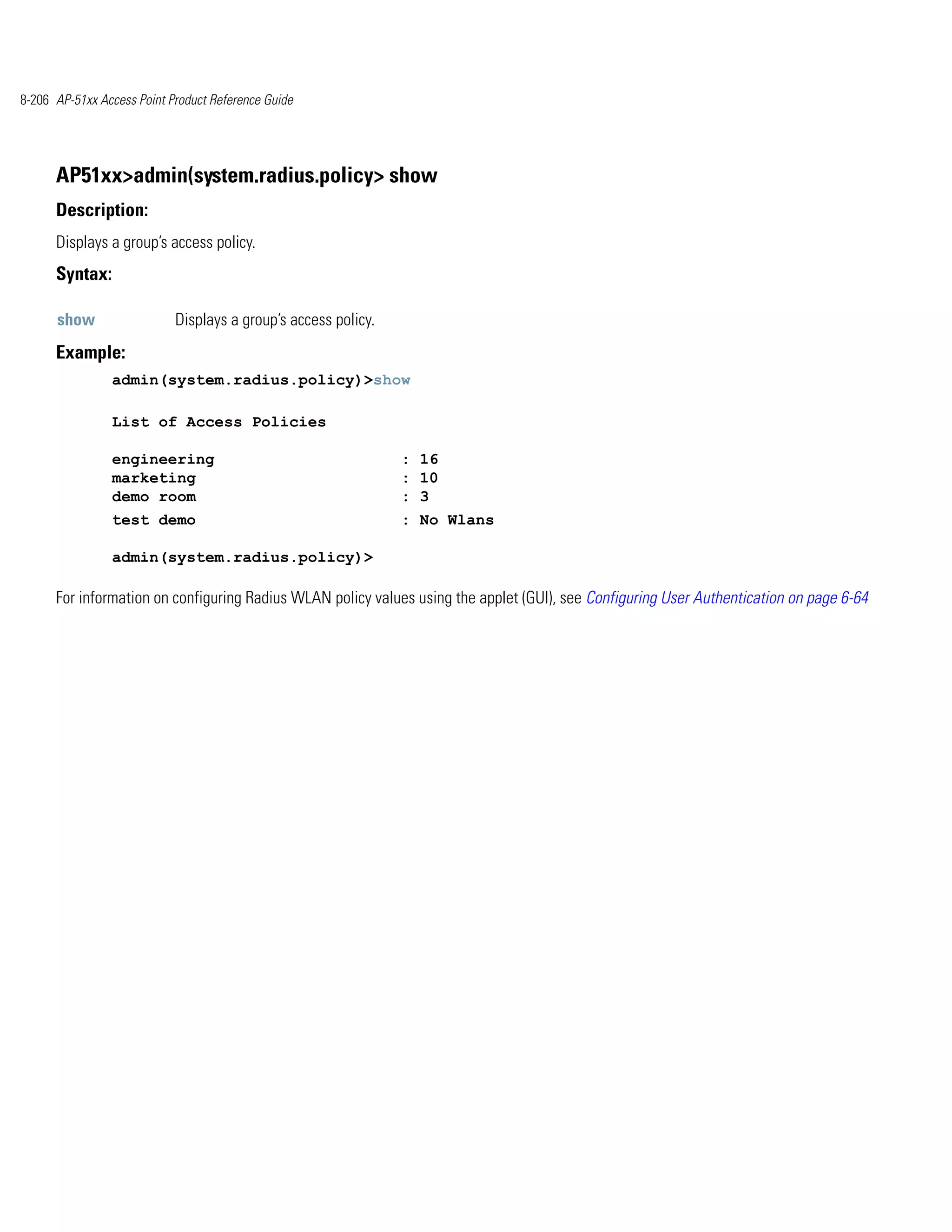 8-206 AP-51xx Access Point Product Reference Guide




      AP51xx>admin(system.radius.policy> show
      Description:
      Displays a group’s access policy.
      Syntax:

      show                  Displays a group’s access policy.
      Example:
                admin(system.radius.policy)>show

                List of Access Policies

                engineering                                     : 16
                marketing                                       : 10
                demo room                                       : 3
                test demo                                       : No Wlans

                admin(system.radius.policy)>

      For information on configuring Radius WLAN policy values using the applet (GUI), see Configuring User Authentication on page 6-64
 