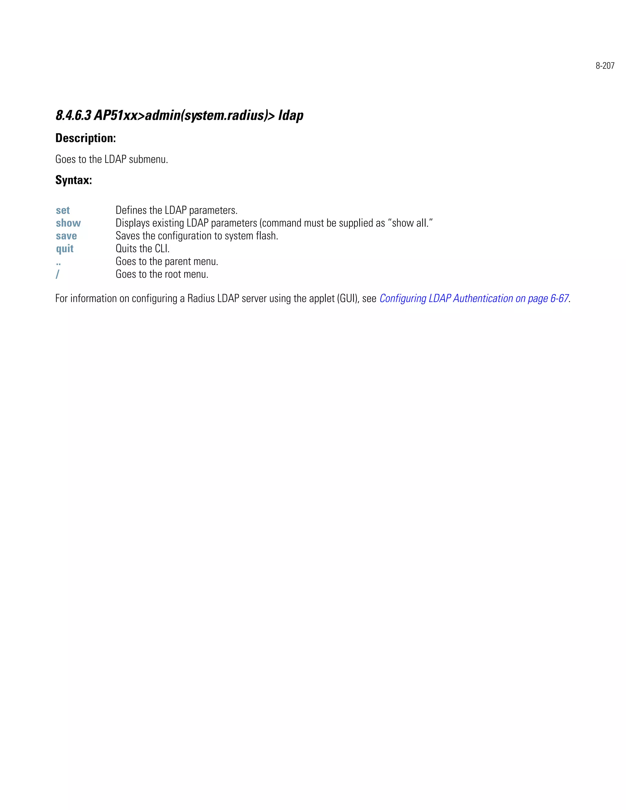 8-207




8.4.6.3 AP51xx>admin(system.radius)> ldap
Description:
Goes to the LDAP submenu.
Syntax:

set           Defines the LDAP parameters.
show          Displays existing LDAP parameters (command must be supplied as “show all.”
save          Saves the configuration to system flash.
quit          Quits the CLI.
..            Goes to the parent menu.
/             Goes to the root menu.

For information on configuring a Radius LDAP server using the applet (GUI), see Configuring LDAP Authentication on page 6-67.
 