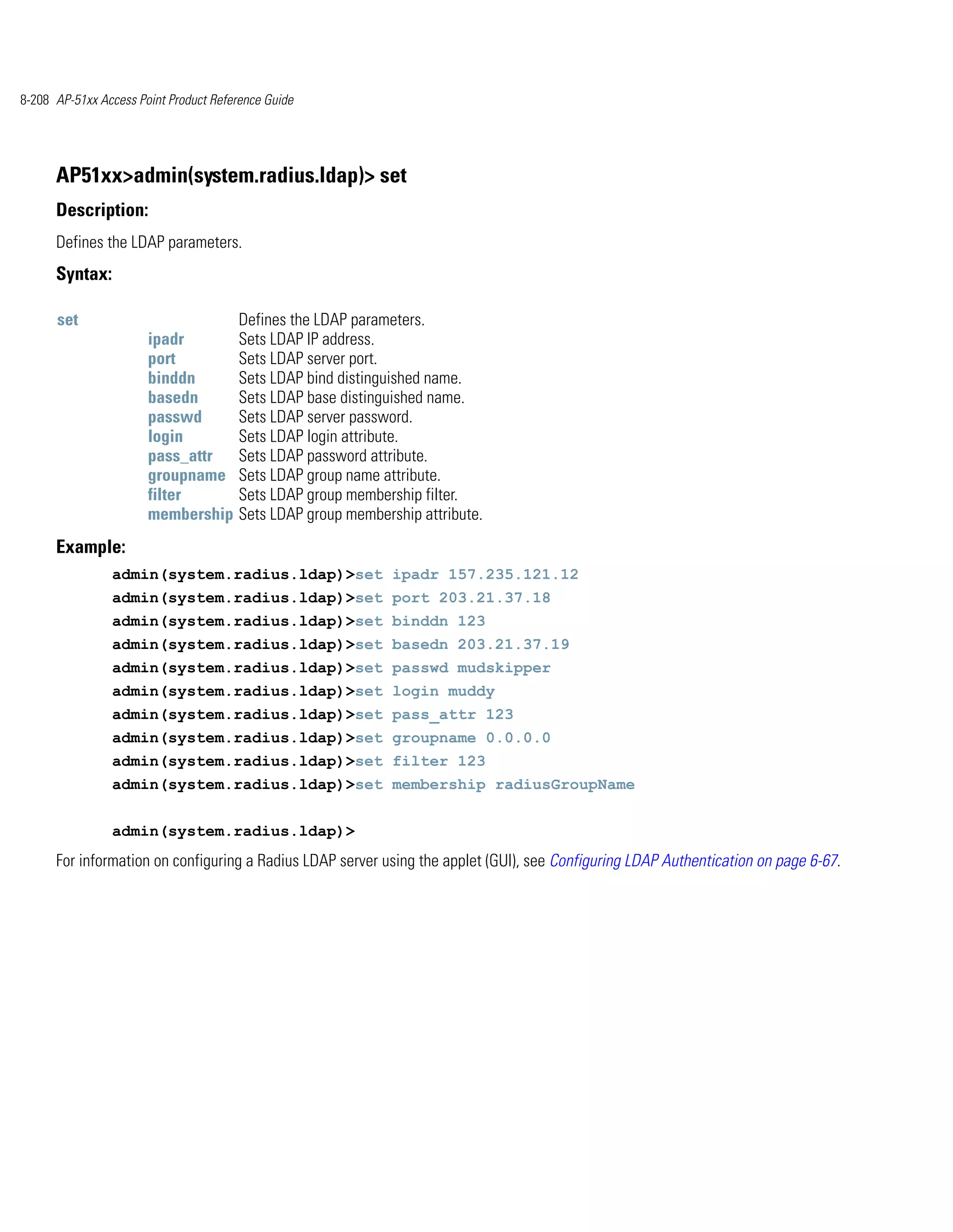 8-208 AP-51xx Access Point Product Reference Guide




      AP51xx>admin(system.radius.ldap)> set
      Description:
      Defines the LDAP parameters.
      Syntax:

      set                               Defines the LDAP parameters.
                       ipadr            Sets LDAP IP address.
                       port             Sets LDAP server port.
                       binddn           Sets LDAP bind distinguished name.
                       basedn           Sets LDAP base distinguished name.
                       passwd           Sets LDAP server password.
                       login            Sets LDAP login attribute.
                       pass_attr        Sets LDAP password attribute.
                       groupname        Sets LDAP group name attribute.
                       filter           Sets LDAP group membership filter.
                       membership       Sets LDAP group membership attribute.
      Example:
                admin(system.radius.ldap)>set ipadr 157.235.121.12
                admin(system.radius.ldap)>set port 203.21.37.18
                admin(system.radius.ldap)>set binddn 123
                admin(system.radius.ldap)>set basedn 203.21.37.19
                admin(system.radius.ldap)>set passwd mudskipper
                admin(system.radius.ldap)>set login muddy
                admin(system.radius.ldap)>set pass_attr 123
                admin(system.radius.ldap)>set groupname 0.0.0.0
                admin(system.radius.ldap)>set filter 123
                admin(system.radius.ldap)>set membership radiusGroupName


                admin(system.radius.ldap)>
      For information on configuring a Radius LDAP server using the applet (GUI), see Configuring LDAP Authentication on page 6-67.
 