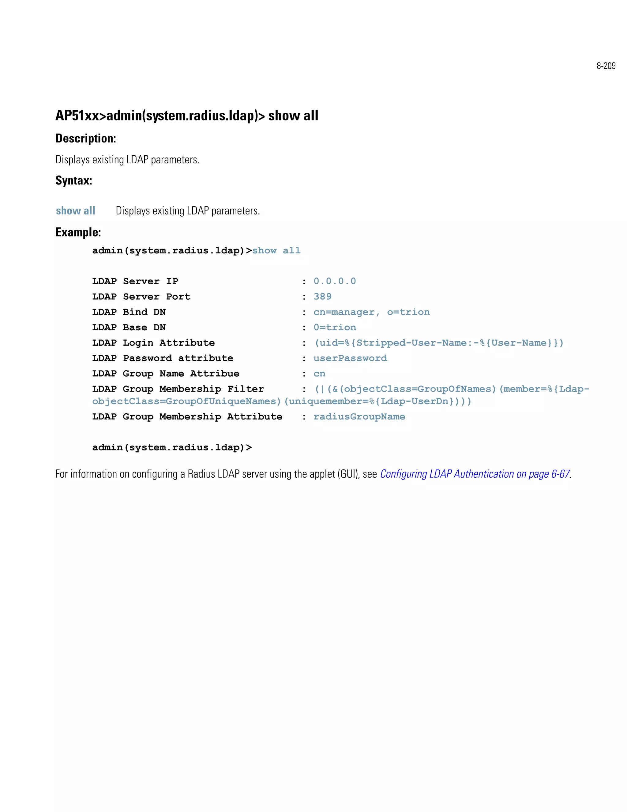 8-209




AP51xx>admin(system.radius.ldap)> show all
Description:
Displays existing LDAP parameters.
Syntax:

show all      Displays existing LDAP parameters.
Example:
          admin(system.radius.ldap)>show all


          LDAP Server IP                                   : 0.0.0.0
          LDAP Server Port                                 : 389
          LDAP Bind DN                                     : cn=manager, o=trion
          LDAP Base DN                                     : 0=trion
          LDAP Login Attribute                             : (uid=%{Stripped-User-Name:-%{User-Name}})
          LDAP Password attribute                          : userPassword
          LDAP Group Name Attribue                         : cn
          LDAP Group Membership Filter      : (|(&(objectClass=GroupOfNames)(member=%{Ldap-
          objectClass=GroupOfUniqueNames)(uniquemember=%{Ldap-UserDn})))
          LDAP Group Membership Attribute                  : radiusGroupName


          admin(system.radius.ldap)>

For information on configuring a Radius LDAP server using the applet (GUI), see Configuring LDAP Authentication on page 6-67.
 
