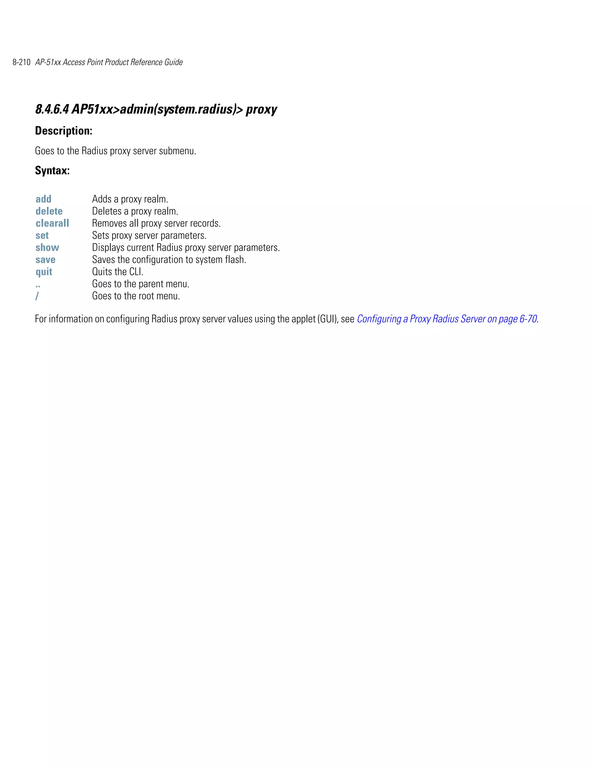8-210 AP-51xx Access Point Product Reference Guide




      8.4.6.4 AP51xx>admin(system.radius)> proxy
      Description:
      Goes to the Radius proxy server submenu.
      Syntax:

      add              Adds a proxy realm.
      delete           Deletes a proxy realm.
      clearall         Removes all proxy server records.
      set              Sets proxy server parameters.
      show             Displays current Radius proxy server parameters.
      save             Saves the configuration to system flash.
      quit             Quits the CLI.
      ..               Goes to the parent menu.
      /                Goes to the root menu.

      For information on configuring Radius proxy server values using the applet (GUI), see Configuring a Proxy Radius Server on page 6-70.
 