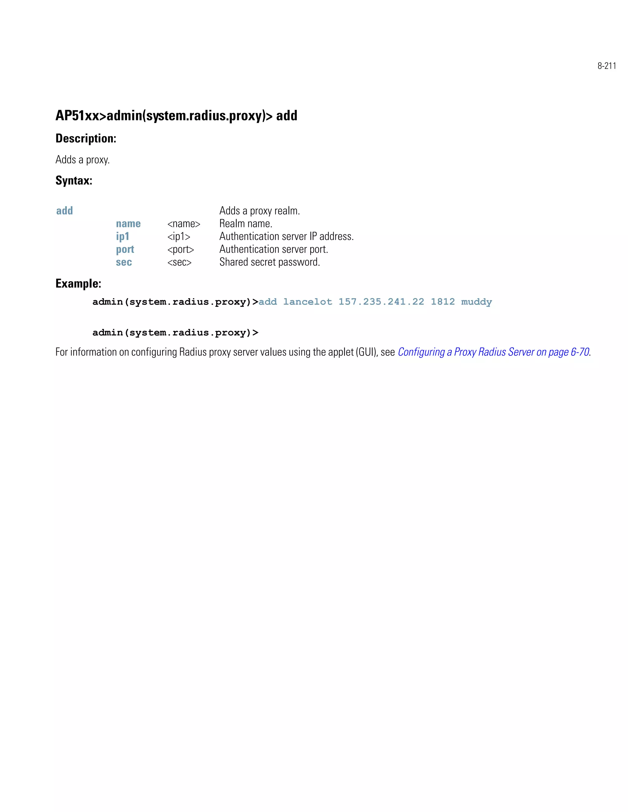 8-211




AP51xx>admin(system.radius.proxy)> add
Description:
Adds a proxy.
Syntax:

add                                     Adds a proxy realm.
                name       <name>       Realm name.
                ip1        <ip1>        Authentication server IP address.
                port       <port>       Authentication server port.
                sec        <sec>        Shared secret password.
Example:
          admin(system.radius.proxy)>add lancelot 157.235.241.22 1812 muddy


          admin(system.radius.proxy)>
For information on configuring Radius proxy server values using the applet (GUI), see Configuring a Proxy Radius Server on page 6-70.
 