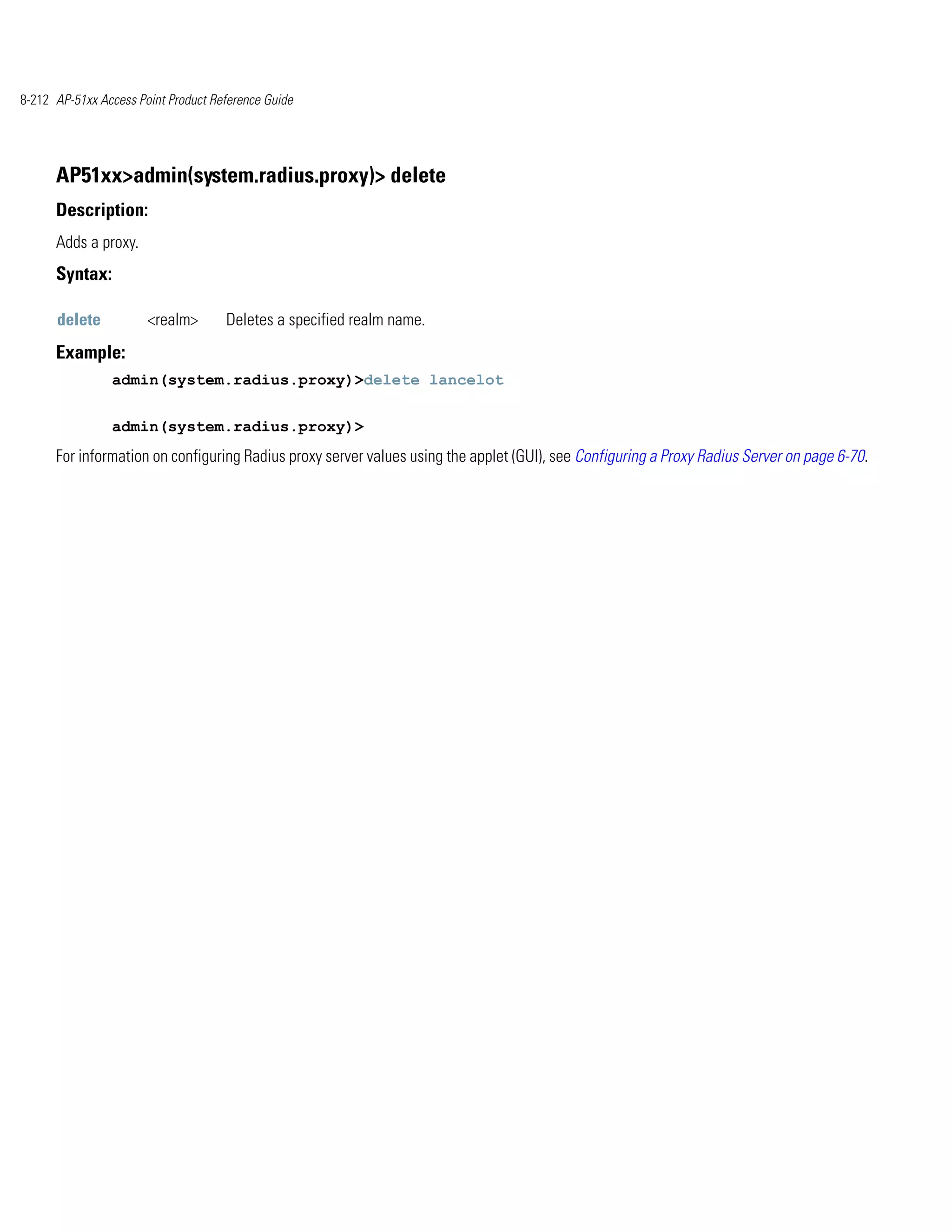 8-212 AP-51xx Access Point Product Reference Guide




      AP51xx>admin(system.radius.proxy)> delete
      Description:
      Adds a proxy.
      Syntax:

      delete           <realm>       Deletes a specified realm name.
      Example:
                admin(system.radius.proxy)>delete lancelot


                admin(system.radius.proxy)>
      For information on configuring Radius proxy server values using the applet (GUI), see Configuring a Proxy Radius Server on page 6-70.
 