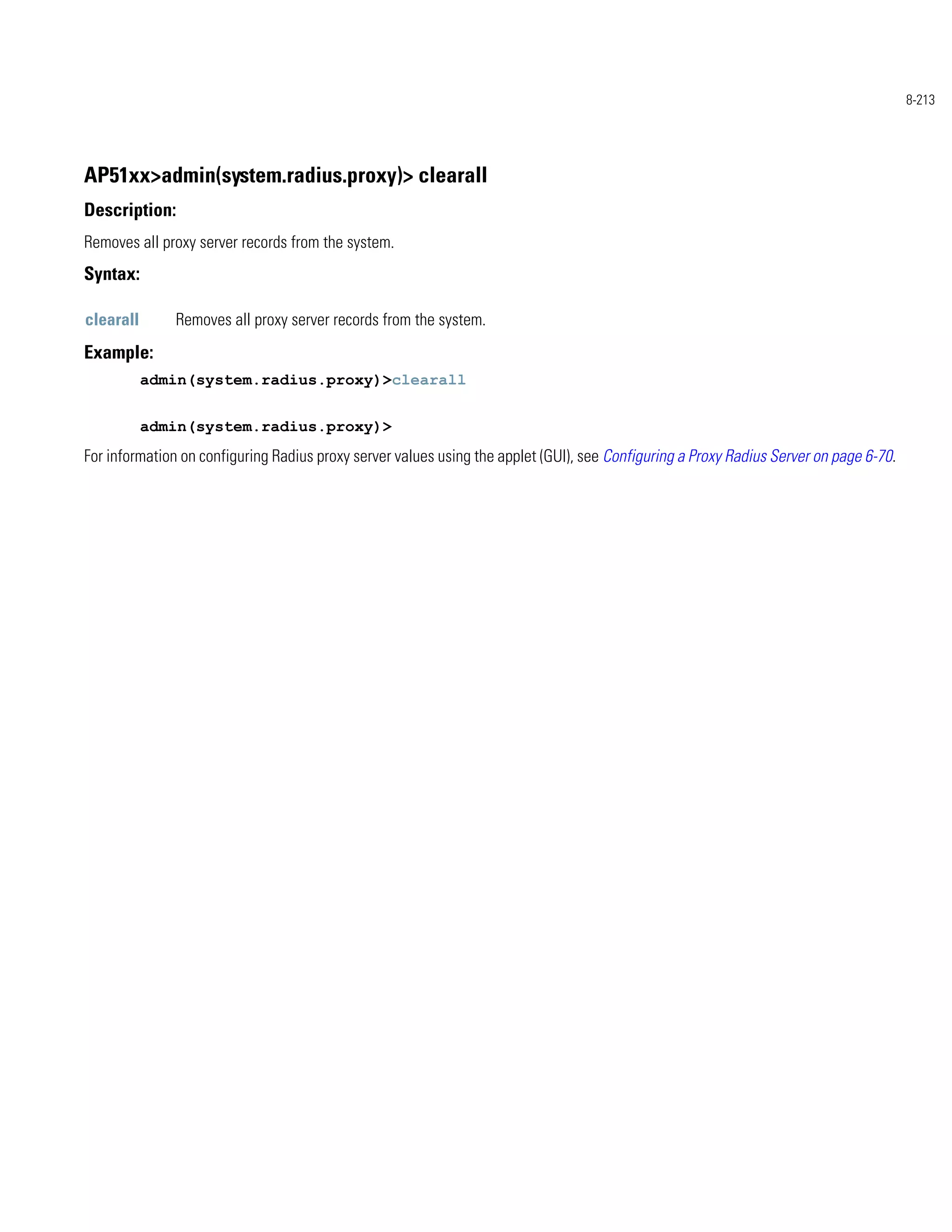 8-213




AP51xx>admin(system.radius.proxy)> clearall
Description:
Removes all proxy server records from the system.
Syntax:

clearall       Removes all proxy server records from the system.
Example:
           admin(system.radius.proxy)>clearall


           admin(system.radius.proxy)>
For information on configuring Radius proxy server values using the applet (GUI), see Configuring a Proxy Radius Server on page 6-70.
 