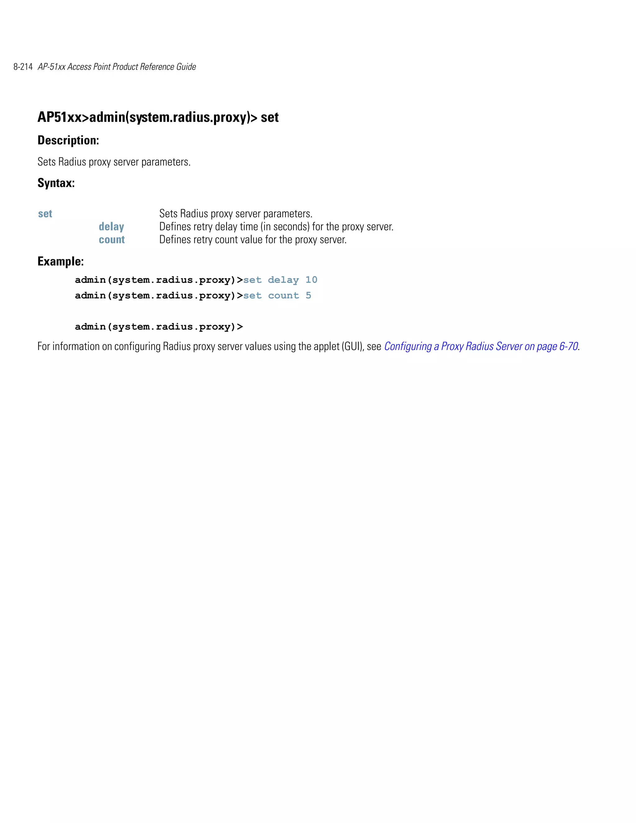 8-214 AP-51xx Access Point Product Reference Guide




      AP51xx>admin(system.radius.proxy)> set
      Description:
      Sets Radius proxy server parameters.
      Syntax:

      set                               Sets Radius proxy server parameters.
                       delay            Defines retry delay time (in seconds) for the proxy server.
                       count            Defines retry count value for the proxy server.
      Example:
                admin(system.radius.proxy)>set delay 10
                admin(system.radius.proxy)>set count 5


                admin(system.radius.proxy)>
      For information on configuring Radius proxy server values using the applet (GUI), see Configuring a Proxy Radius Server on page 6-70.
 