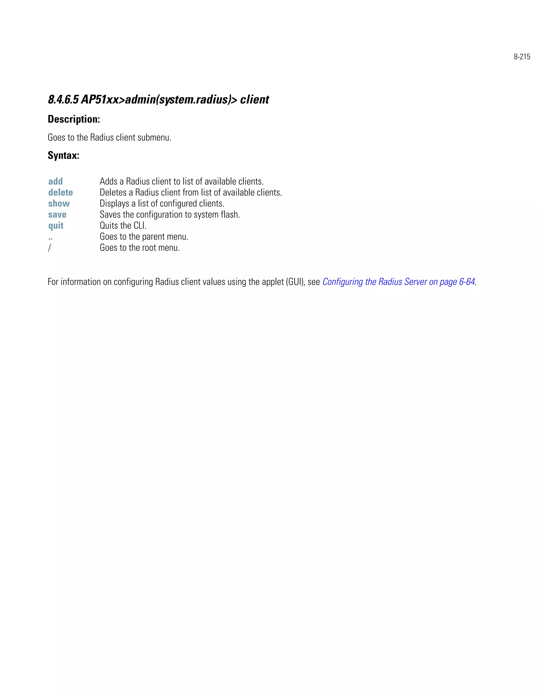 8-215




8.4.6.5 AP51xx>admin(system.radius)> client
Description:
Goes to the Radius client submenu.
Syntax:

add           Adds a Radius client to list of available clients.
delete        Deletes a Radius client from list of available clients.
show          Displays a list of configured clients.
save          Saves the configuration to system flash.
quit          Quits the CLI.
..            Goes to the parent menu.
/             Goes to the root menu.


For information on configuring Radius client values using the applet (GUI), see Configuring the Radius Server on page 6-64.
 