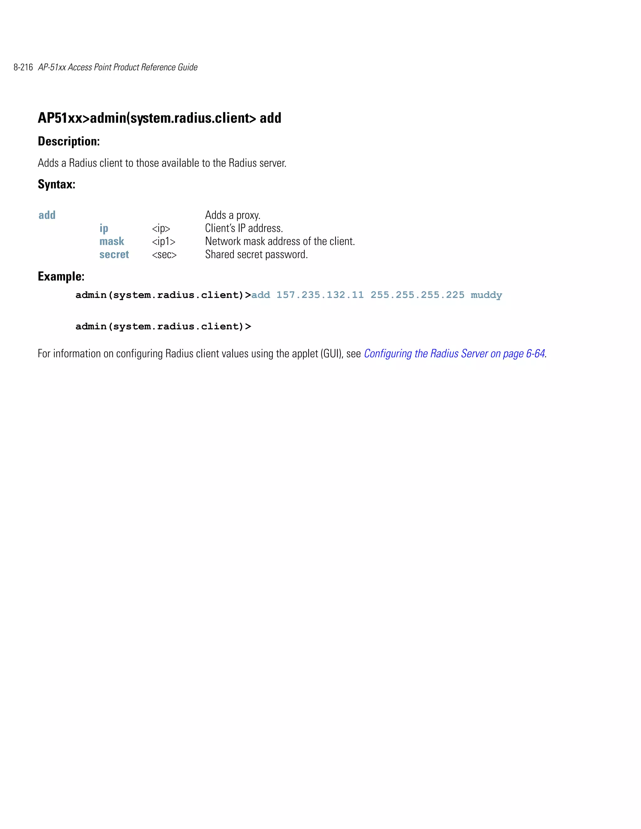 8-216 AP-51xx Access Point Product Reference Guide




      AP51xx>admin(system.radius.client> add
      Description:
      Adds a Radius client to those available to the Radius server.
      Syntax:

      add                                            Adds a proxy.
                       ip            <ip>            Client’s IP address.
                       mask          <ip1>           Network mask address of the client.
                       secret        <sec>           Shared secret password.
      Example:
                admin(system.radius.client)>add 157.235.132.11 255.255.255.225 muddy


                admin(system.radius.client)>

      For information on configuring Radius client values using the applet (GUI), see Configuring the Radius Server on page 6-64.
 