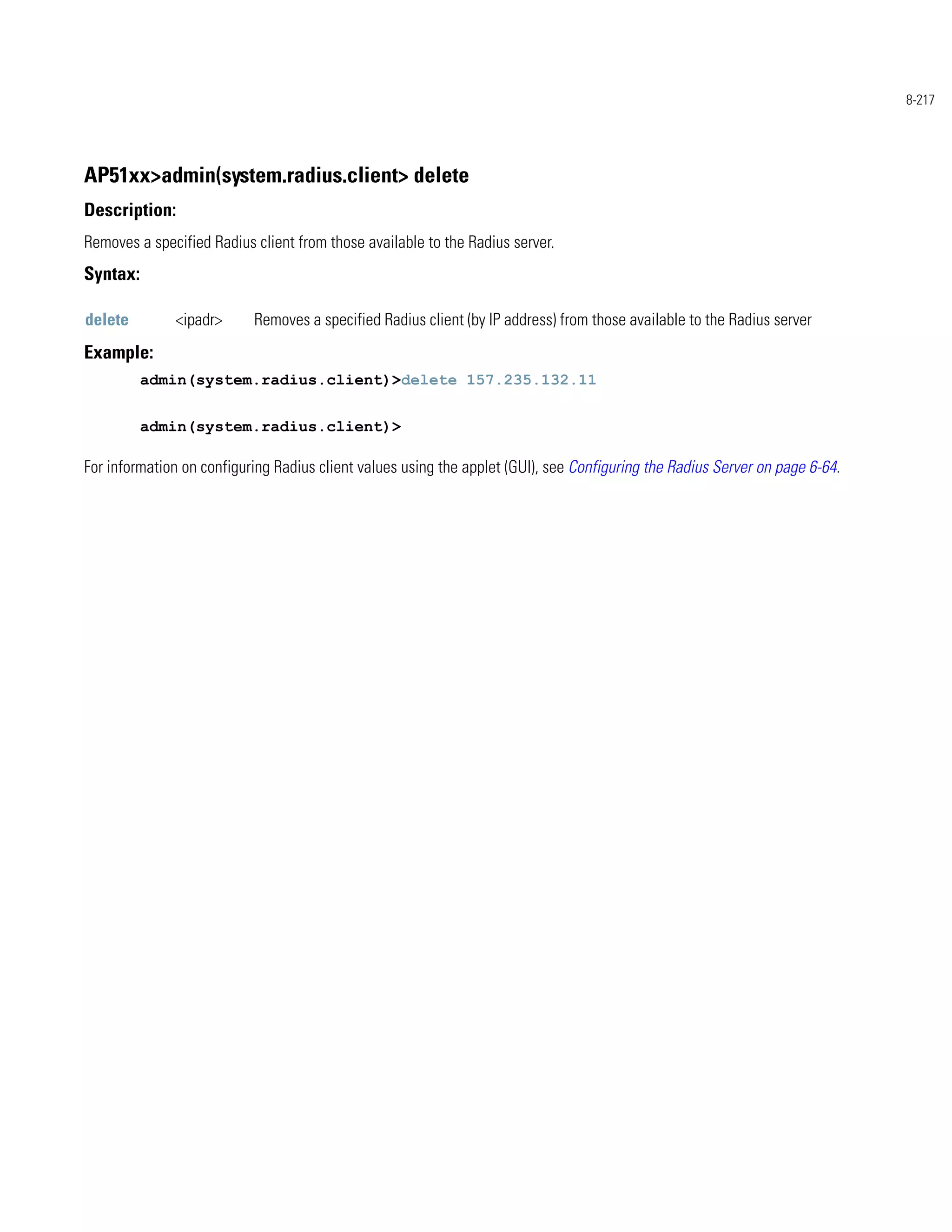 8-217




AP51xx>admin(system.radius.client> delete
Description:
Removes a specified Radius client from those available to the Radius server.
Syntax:

delete        <ipadr>      Removes a specified Radius client (by IP address) from those available to the Radius server
Example:
          admin(system.radius.client)>delete 157.235.132.11


          admin(system.radius.client)>

For information on configuring Radius client values using the applet (GUI), see Configuring the Radius Server on page 6-64.
 