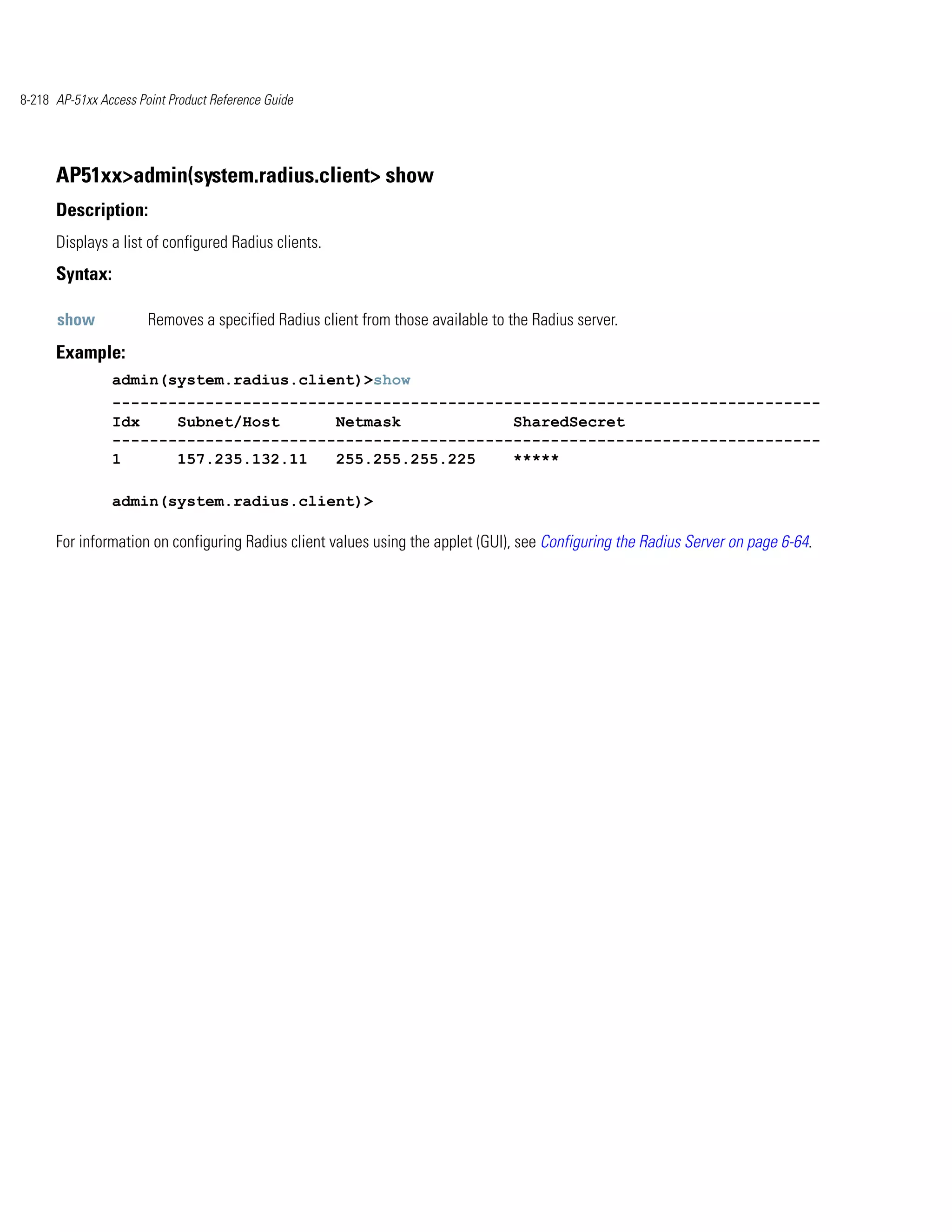 8-218 AP-51xx Access Point Product Reference Guide




      AP51xx>admin(system.radius.client> show
      Description:
      Displays a list of configured Radius clients.
      Syntax:

      show             Removes a specified Radius client from those available to the Radius server.
      Example:
                admin(system.radius.client)>show
                ----------------------------------------------------------------------------
                Idx    Subnet/Host      Netmask            SharedSecret
                ----------------------------------------------------------------------------
                1      157.235.132.11   255.255.255.225    *****

                admin(system.radius.client)>

      For information on configuring Radius client values using the applet (GUI), see Configuring the Radius Server on page 6-64.
 