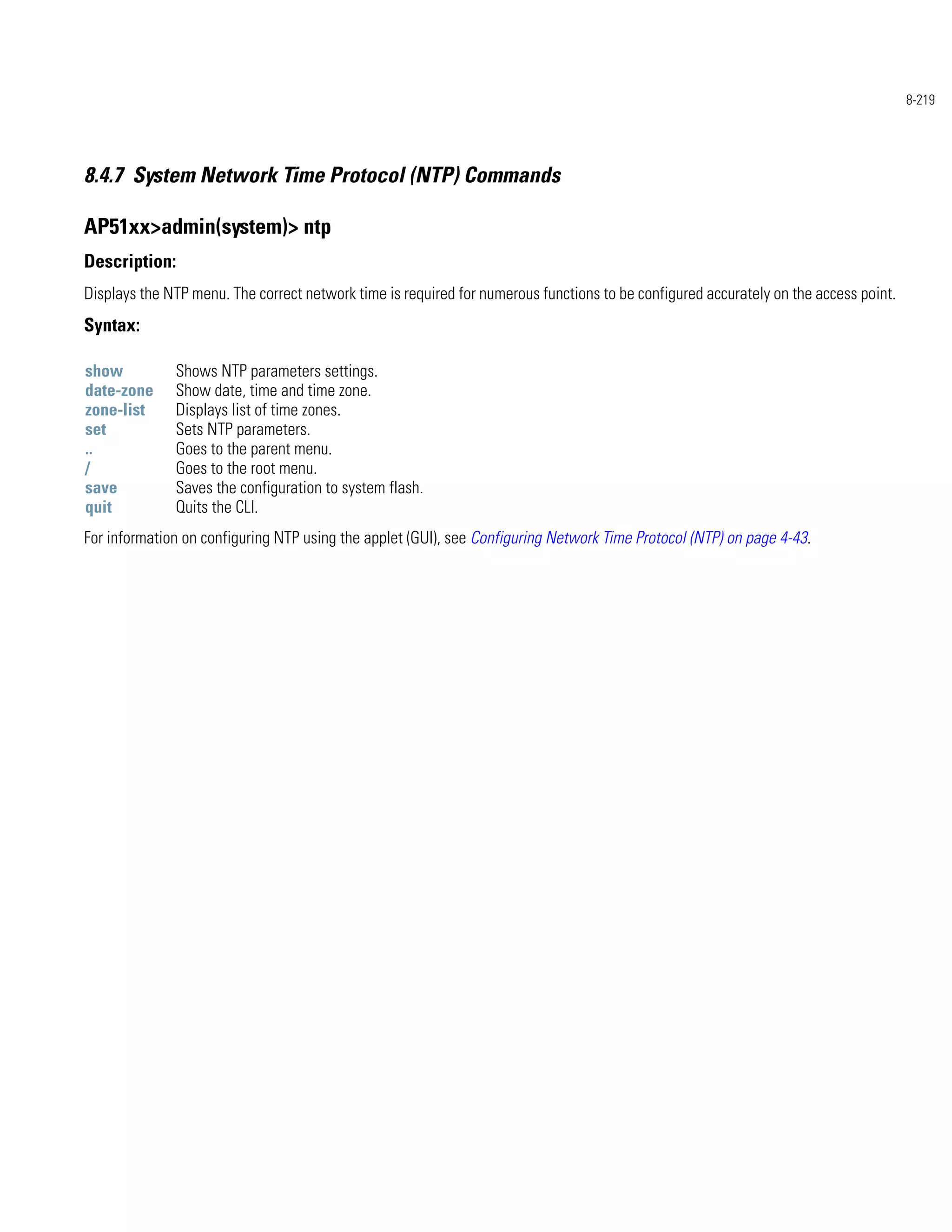 8-219




8.4.7 System Network Time Protocol (NTP) Commands

AP51xx>admin(system)> ntp
Description:
Displays the NTP menu. The correct network time is required for numerous functions to be configured accurately on the access point.
Syntax:

show          Shows NTP parameters settings.
date-zone     Show date, time and time zone.
zone-list     Displays list of time zones.
set           Sets NTP parameters.
..            Goes to the parent menu.
/             Goes to the root menu.
save          Saves the configuration to system flash.
quit          Quits the CLI.
For information on configuring NTP using the applet (GUI), see Configuring Network Time Protocol (NTP) on page 4-43.
 