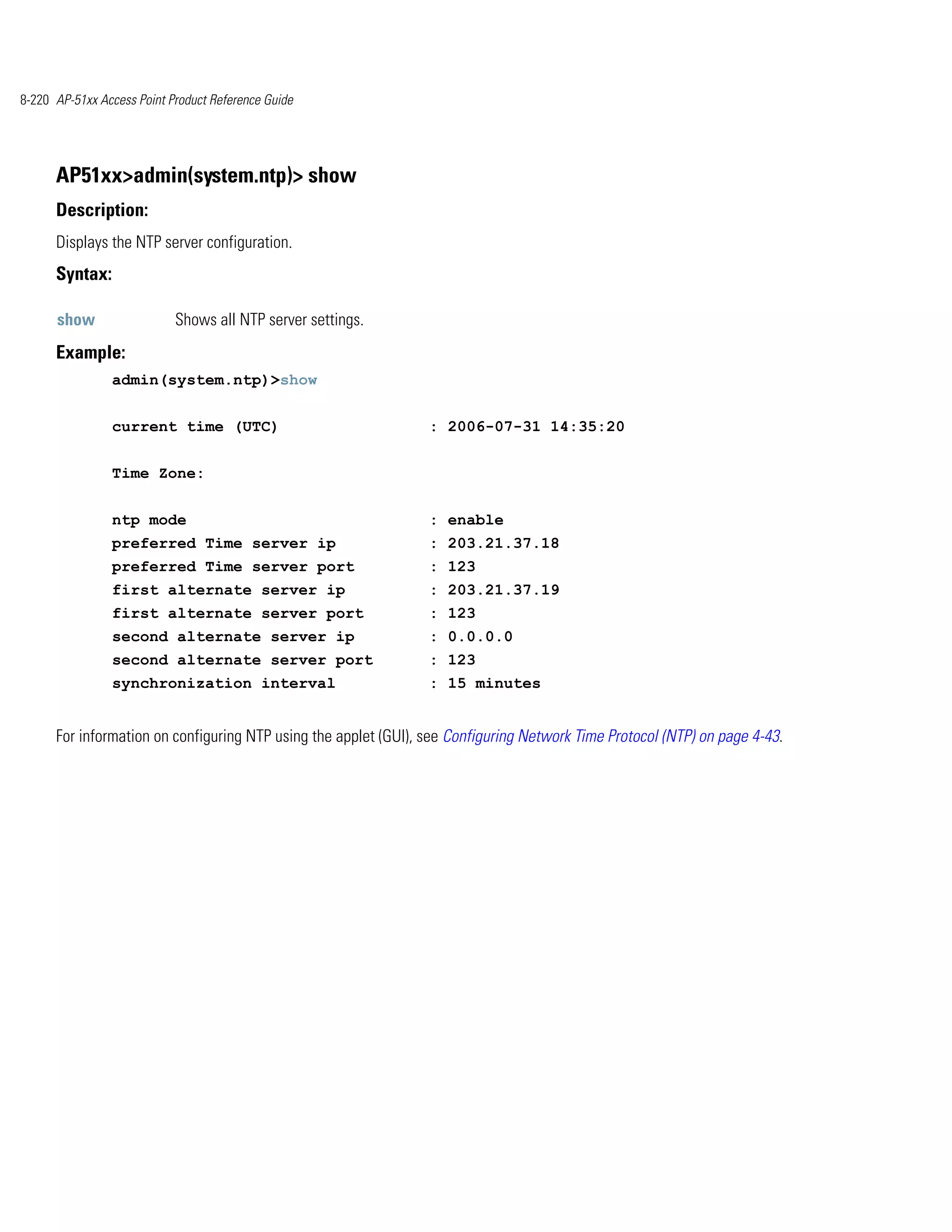8-220 AP-51xx Access Point Product Reference Guide




      AP51xx>admin(system.ntp)> show
      Description:
      Displays the NTP server configuration.
      Syntax:

      show                  Shows all NTP server settings.
      Example:
                admin(system.ntp)>show


                current time (UTC)                               : 2006-07-31 14:35:20


                Time Zone:


                ntp mode                                         : enable
                preferred Time server ip                         : 203.21.37.18
                preferred Time server port                       : 123
                first alternate server ip                        : 203.21.37.19
                first alternate server port                      : 123
                second alternate server ip                       : 0.0.0.0
                second alternate server port                     : 123
                synchronization interval                         : 15 minutes


      For information on configuring NTP using the applet (GUI), see Configuring Network Time Protocol (NTP) on page 4-43.
 