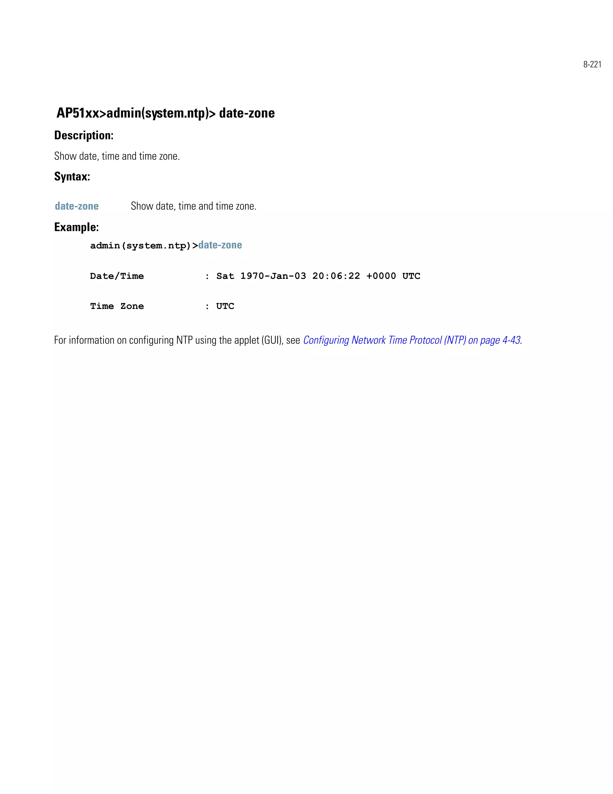 8-221




AP51xx>admin(system.ntp)> date-zone
Description:
Show date, time and time zone.
Syntax:

date-zone          Show date, time and time zone.
Example:
          admin(system.ntp)>date-zone


          Date/Time                  : Sat 1970-Jan-03 20:06:22 +0000 UTC


          Time Zone                  : UTC


For information on configuring NTP using the applet (GUI), see Configuring Network Time Protocol (NTP) on page 4-43.
 