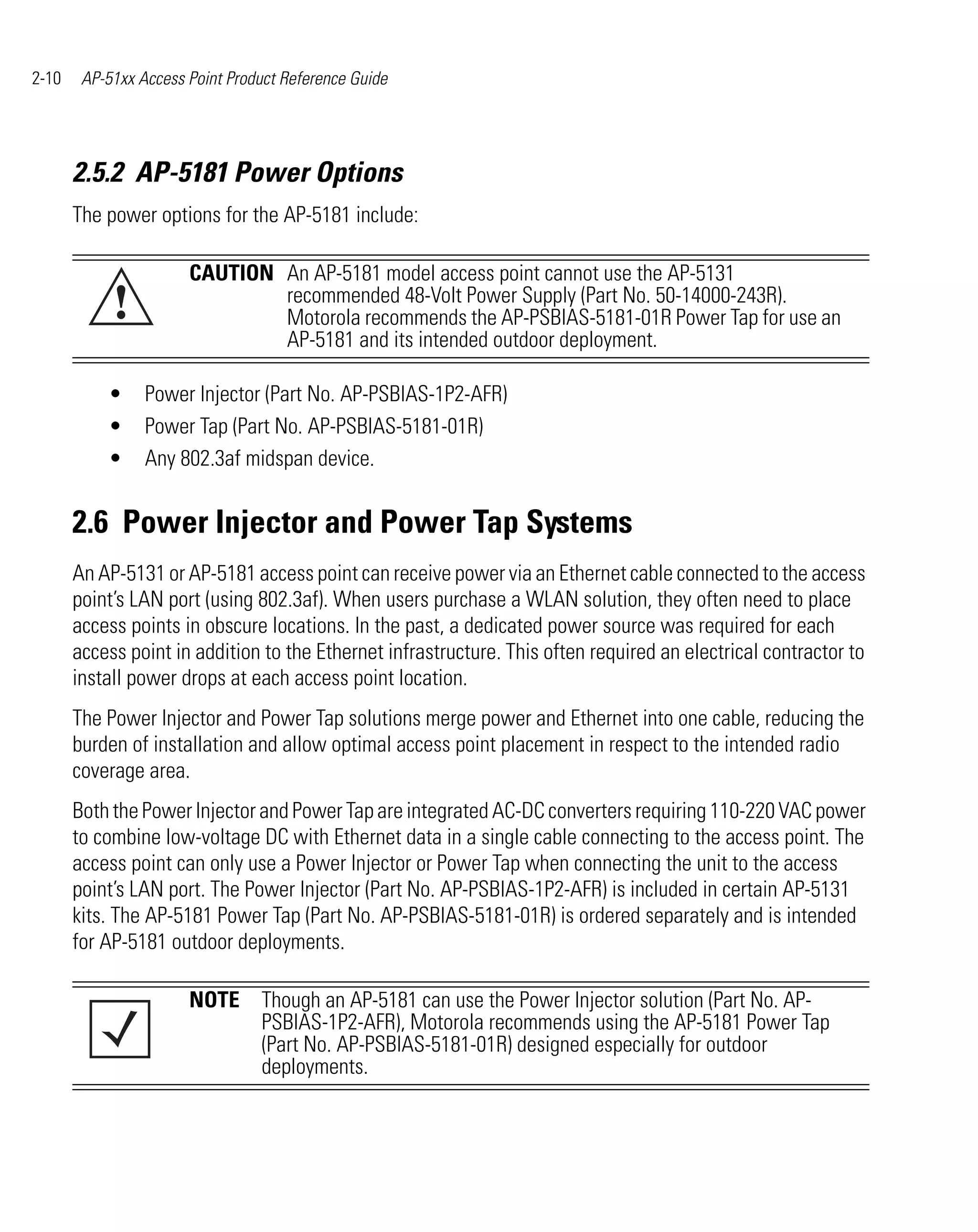 2-10    AP-51xx Access Point Product Reference Guide




       2.5.2 AP-5181 Power Options
       The power options for the AP-5181 include:

                       CAUTION An AP-5181 model access point cannot use the AP-5131
            !                  recommended 48-Volt Power Supply (Part No. 50-14000-243R).
                               Motorola recommends the AP-PSBIAS-5181-01R Power Tap for use an
                               AP-5181 and its intended outdoor deployment.

           •     Power Injector (Part No. AP-PSBIAS-1P2-AFR)
           •     Power Tap (Part No. AP-PSBIAS-5181-01R)
           •     Any 802.3af midspan device.


       2.6 Power Injector and Power Tap Systems
       An AP-5131 or AP-5181 access point can receive power via an Ethernet cable connected to the access
       point’s LAN port (using 802.3af). When users purchase a WLAN solution, they often need to place
       access points in obscure locations. In the past, a dedicated power source was required for each
       access point in addition to the Ethernet infrastructure. This often required an electrical contractor to
       install power drops at each access point location.
       The Power Injector and Power Tap solutions merge power and Ethernet into one cable, reducing the
       burden of installation and allow optimal access point placement in respect to the intended radio
       coverage area.
       Both the Power Injector and Power Tap are integrated AC-DC converters requiring 110-220 VAC power
       to combine low-voltage DC with Ethernet data in a single cable connecting to the access point. The
       access point can only use a Power Injector or Power Tap when connecting the unit to the access
       point’s LAN port. The Power Injector (Part No. AP-PSBIAS-1P2-AFR) is included in certain AP-5131
       kits. The AP-5181 Power Tap (Part No. AP-PSBIAS-5181-01R) is ordered separately and is intended
       for AP-5181 outdoor deployments.

                       NOTE Though an AP-5181 can use the Power Injector solution (Part No. AP-
                            PSBIAS-1P2-AFR), Motorola recommends using the AP-5181 Power Tap
                            (Part No. AP-PSBIAS-5181-01R) designed especially for outdoor
                            deployments.
 