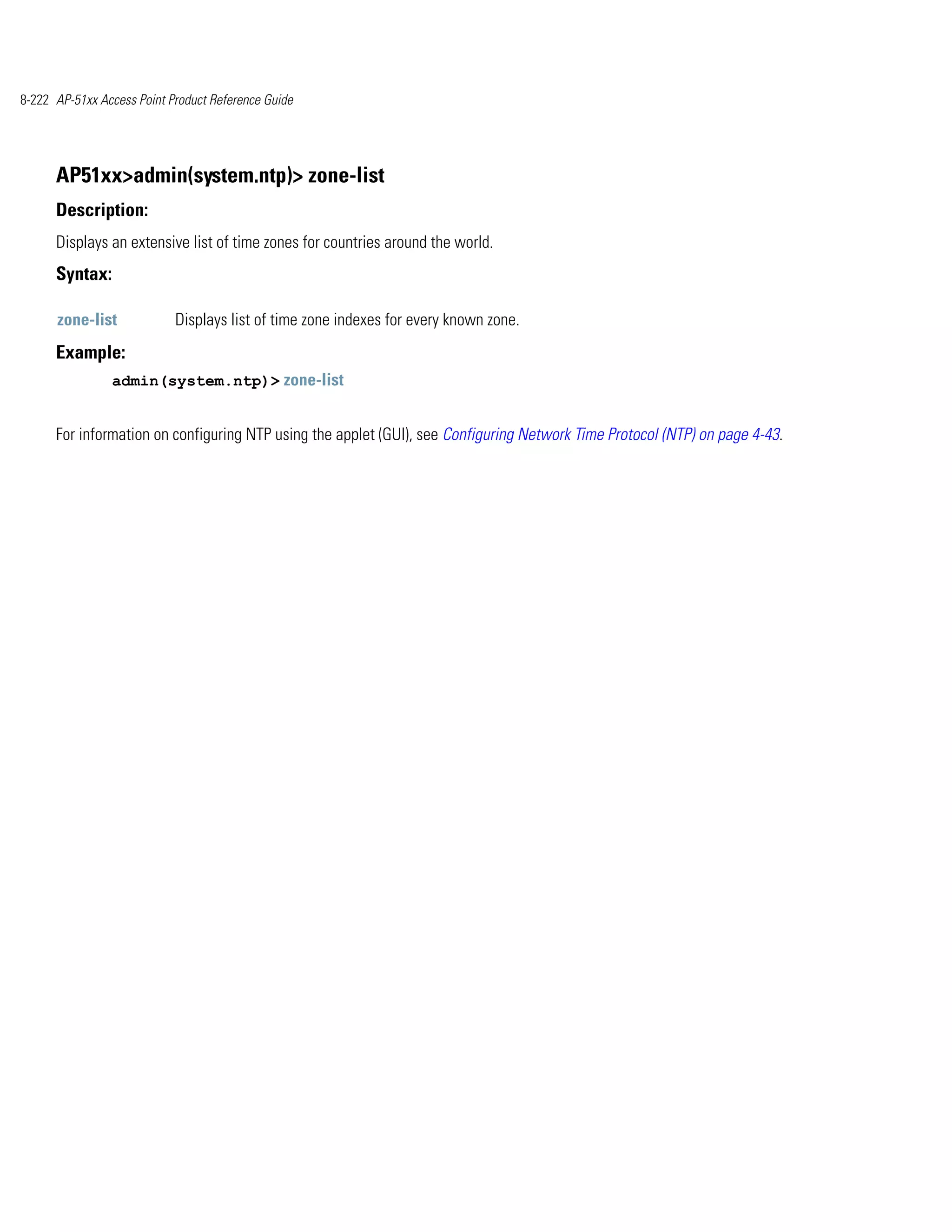 8-222 AP-51xx Access Point Product Reference Guide




      AP51xx>admin(system.ntp)> zone-list
      Description:
      Displays an extensive list of time zones for countries around the world.
      Syntax:

      zone-list             Displays list of time zone indexes for every known zone.
      Example:
                admin(system.ntp)> zone-list


      For information on configuring NTP using the applet (GUI), see Configuring Network Time Protocol (NTP) on page 4-43.
 
