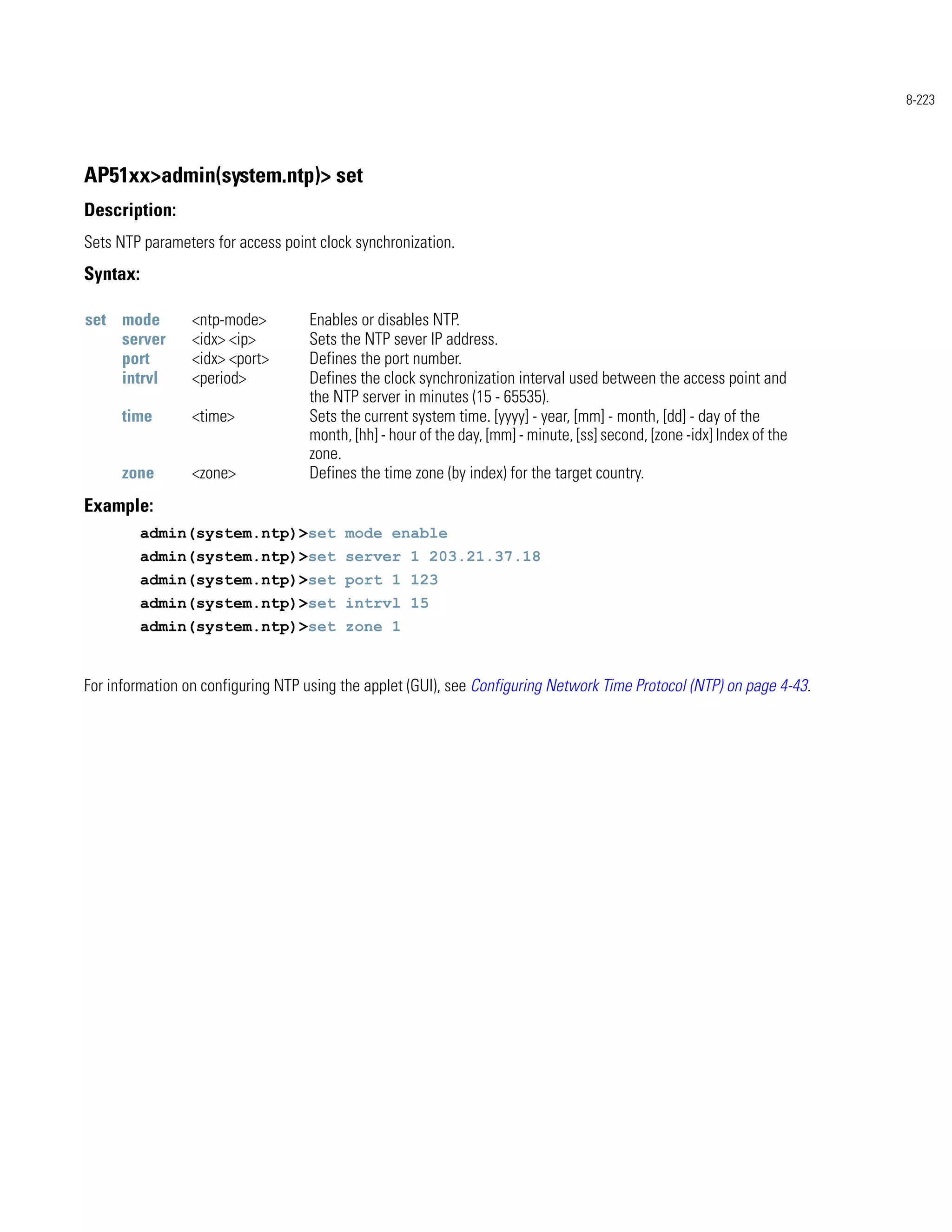 8-223




AP51xx>admin(system.ntp)> set
Description:
Sets NTP parameters for access point clock synchronization.
Syntax:

set mode         <ntp-mode>        Enables or disables NTP.
    server       <idx> <ip>        Sets the NTP sever IP address.
    port         <idx> <port>      Defines the port number.
    intrvl       <period>          Defines the clock synchronization interval used between the access point and
                                   the NTP server in minutes (15 - 65535).
      time       <time>            Sets the current system time. [yyyy] - year, [mm] - month, [dd] - day of the
                                   month, [hh] - hour of the day, [mm] - minute, [ss] second, [zone -idx] Index of the
                                   zone.
      zone       <zone>            Defines the time zone (by index) for the target country.
Example:
          admin(system.ntp)>set mode enable
          admin(system.ntp)>set server 1 203.21.37.18
          admin(system.ntp)>set port 1 123
          admin(system.ntp)>set intrvl 15
          admin(system.ntp)>set zone 1


For information on configuring NTP using the applet (GUI), see Configuring Network Time Protocol (NTP) on page 4-43.
 
