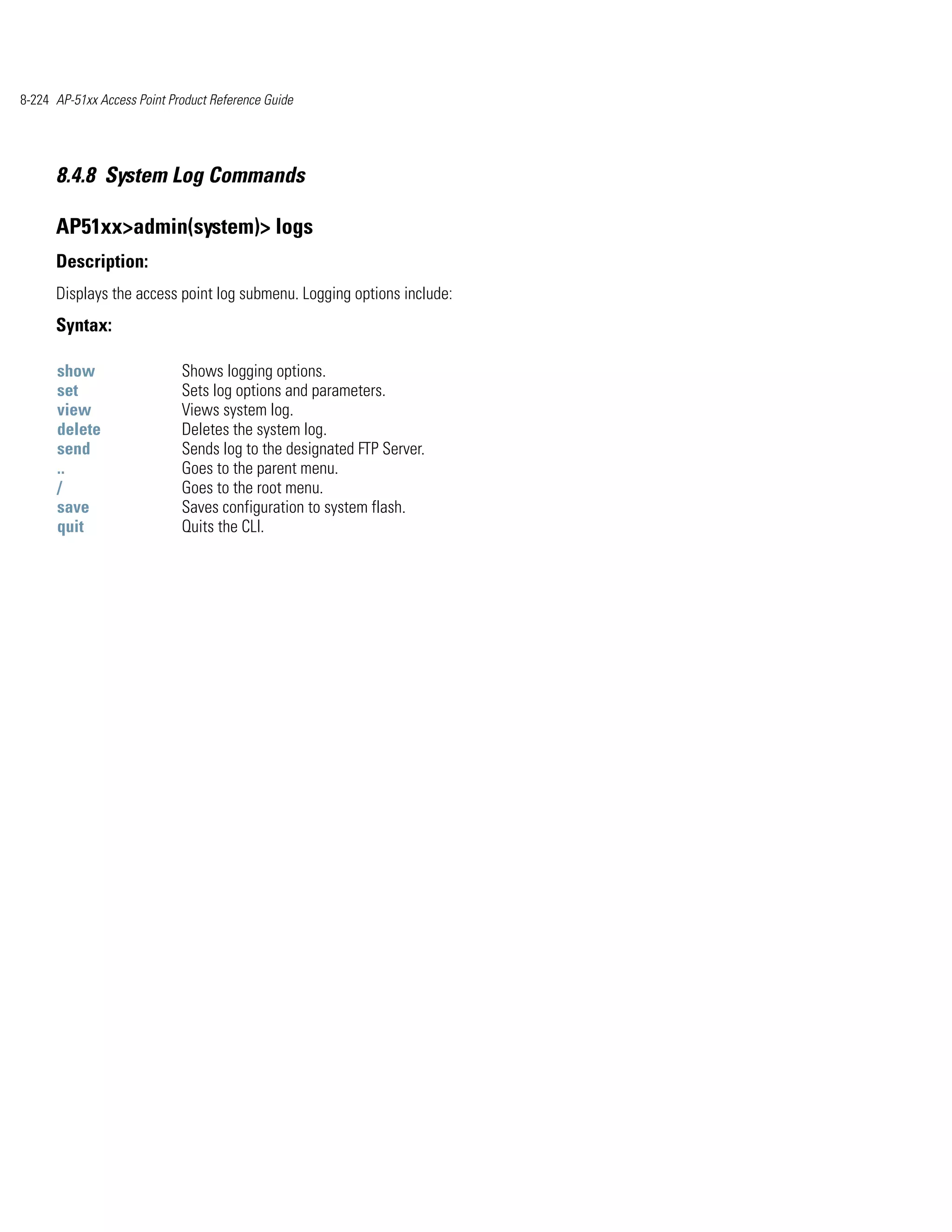 8-224 AP-51xx Access Point Product Reference Guide




      8.4.8 System Log Commands

      AP51xx>admin(system)> logs
      Description:
      Displays the access point log submenu. Logging options include:
      Syntax:

      show                   Shows logging options.
      set                    Sets log options and parameters.
      view                   Views system log.
      delete                 Deletes the system log.
      send                   Sends log to the designated FTP Server.
      ..                     Goes to the parent menu.
      /                      Goes to the root menu.
      save                   Saves configuration to system flash.
      quit                   Quits the CLI.
 