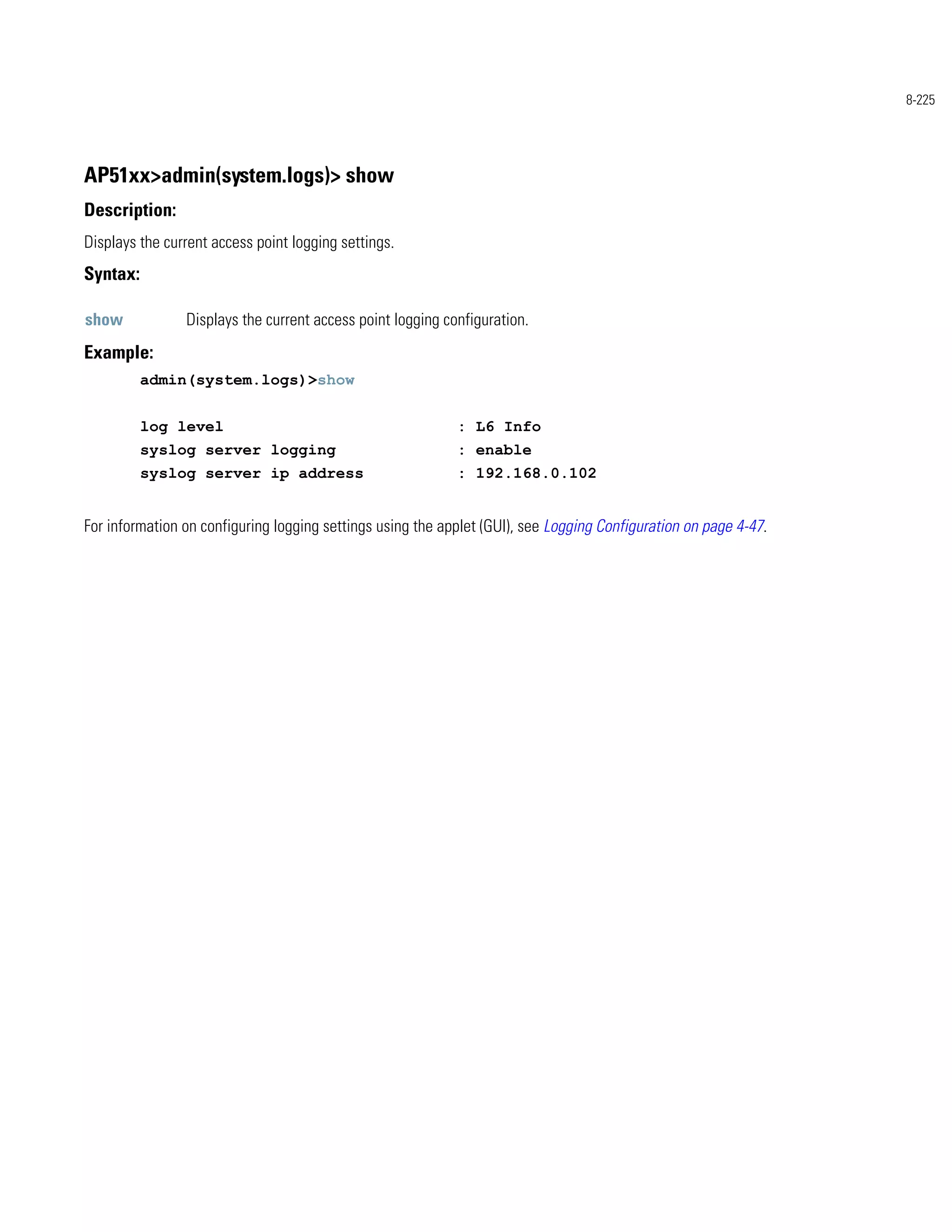 8-225




AP51xx>admin(system.logs)> show
Description:
Displays the current access point logging settings.
Syntax:

show            Displays the current access point logging configuration.
Example:
          admin(system.logs)>show


          log level                                         : L6 Info
          syslog server logging                             : enable
          syslog server ip address                          : 192.168.0.102


For information on configuring logging settings using the applet (GUI), see Logging Configuration on page 4-47.
 