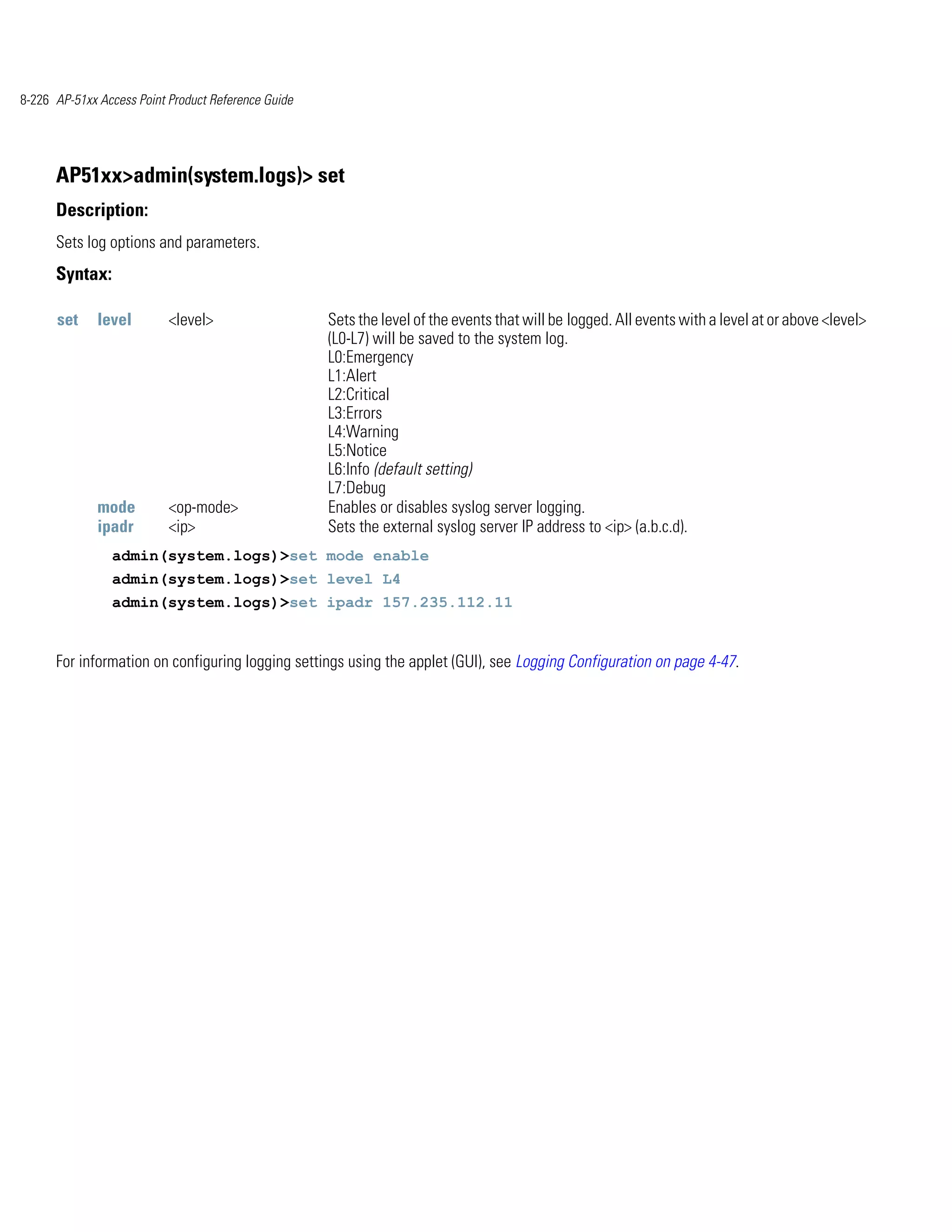 8-226 AP-51xx Access Point Product Reference Guide




      AP51xx>admin(system.logs)> set
      Description:
      Sets log options and parameters.
      Syntax:

      set     level        <level>                   Sets the level of the events that will be logged. All events with a level at or above <level>
                                                     (L0-L7) will be saved to the system log.
                                                     L0:Emergency
                                                     L1:Alert
                                                     L2:Critical
                                                     L3:Errors
                                                     L4:Warning
                                                     L5:Notice
                                                     L6:Info (default setting)
                                                     L7:Debug
              mode         <op-mode>                 Enables or disables syslog server logging.
              ipadr        <ip>                      Sets the external syslog server IP address to <ip> (a.b.c.d).
                admin(system.logs)>set mode enable
                admin(system.logs)>set level L4
                admin(system.logs)>set ipadr 157.235.112.11


      For information on configuring logging settings using the applet (GUI), see Logging Configuration on page 4-47.
 