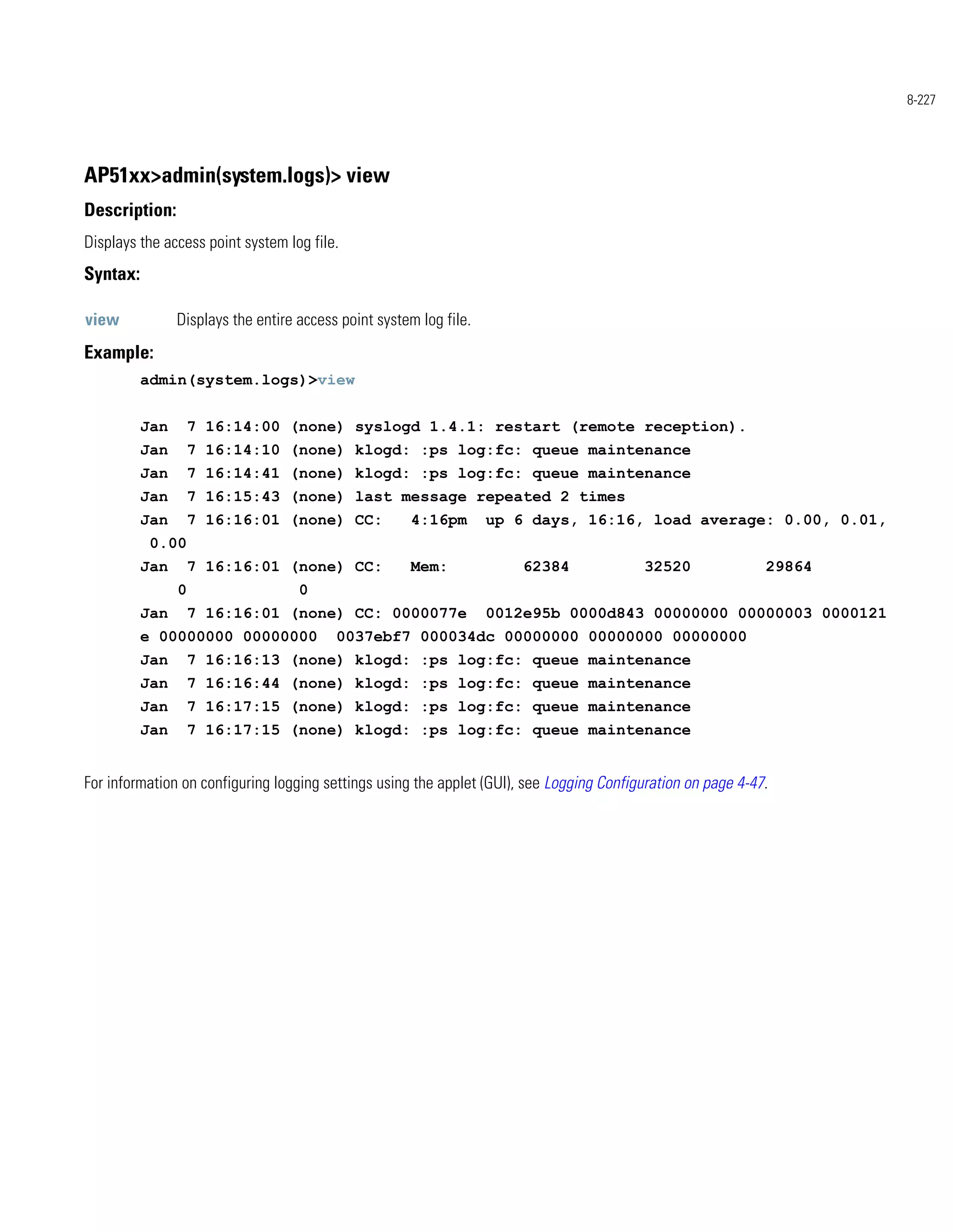 8-227




AP51xx>admin(system.logs)> view
Description:
Displays the access point system log file.
Syntax:

view            Displays the entire access point system log file.
Example:
          admin(system.logs)>view


          Jan       7 16:14:00 (none) syslogd 1.4.1: restart (remote reception).
          Jan       7 16:14:10 (none) klogd: :ps log:fc: queue maintenance
          Jan       7 16:14:41 (none) klogd: :ps log:fc: queue maintenance
          Jan       7 16:15:43 (none) last message repeated 2 times
          Jan       7 16:16:01 (none) CC:             4:16pm        up 6 days, 16:16, load average: 0.00, 0.01,
           0.00
          Jan       7 16:16:01 (none) CC:             Mem:              62384             32520               29864
                0                   0
          Jan       7 16:16:01 (none) CC: 0000077e                  0012e95b 0000d843 00000000 00000003 0000121
          e 00000000 00000000             0037ebf7 000034dc 00000000 00000000 00000000
          Jan       7 16:16:13 (none) klogd: :ps log:fc: queue maintenance
          Jan       7 16:16:44 (none) klogd: :ps log:fc: queue maintenance
          Jan       7 16:17:15 (none) klogd: :ps log:fc: queue maintenance
          Jan       7 16:17:15 (none) klogd: :ps log:fc: queue maintenance


For information on configuring logging settings using the applet (GUI), see Logging Configuration on page 4-47.
 