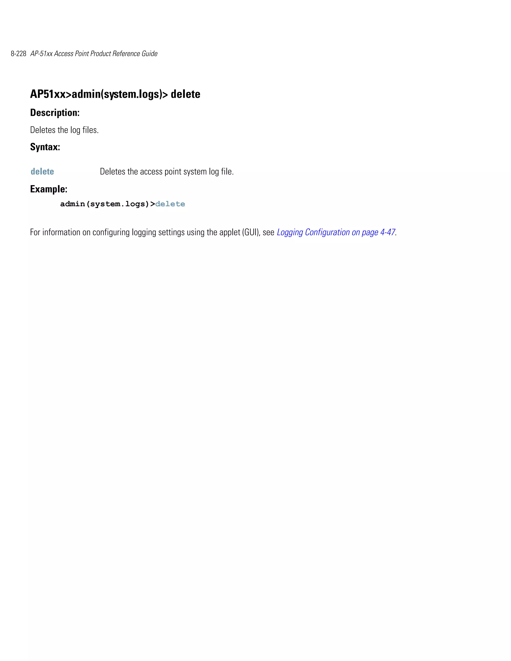 8-228 AP-51xx Access Point Product Reference Guide




      AP51xx>admin(system.logs)> delete
      Description:
      Deletes the log files.
      Syntax:

      delete                   Deletes the access point system log file.
      Example:
                admin(system.logs)>delete


      For information on configuring logging settings using the applet (GUI), see Logging Configuration on page 4-47.
 