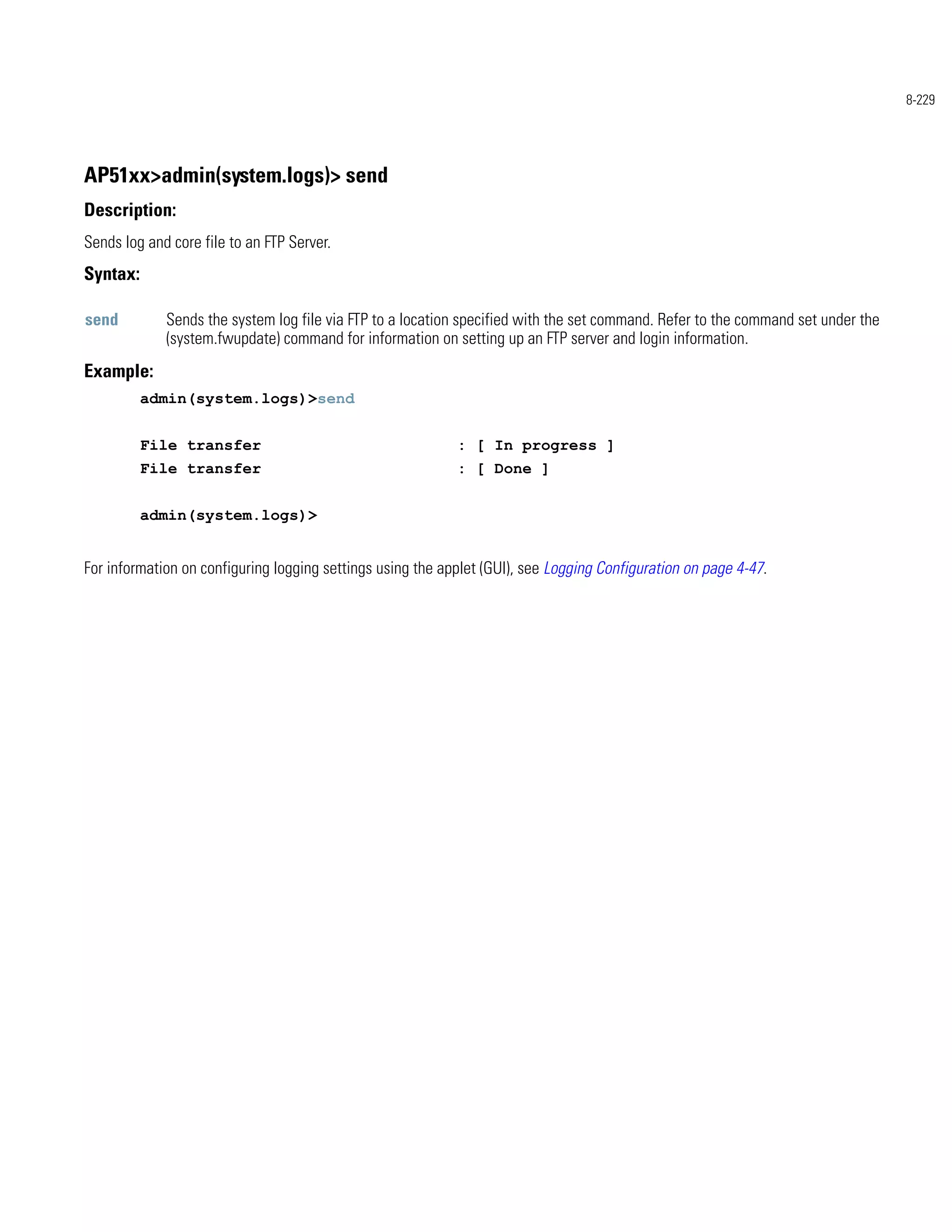 8-229




AP51xx>admin(system.logs)> send
Description:
Sends log and core file to an FTP Server.
Syntax:

send         Sends the system log file via FTP to a location specified with the set command. Refer to the command set under the
             (system.fwupdate) command for information on setting up an FTP server and login information.
Example:
          admin(system.logs)>send


          File transfer                                     : [ In progress ]
          File transfer                                     : [ Done ]


          admin(system.logs)>


For information on configuring logging settings using the applet (GUI), see Logging Configuration on page 4-47.
 