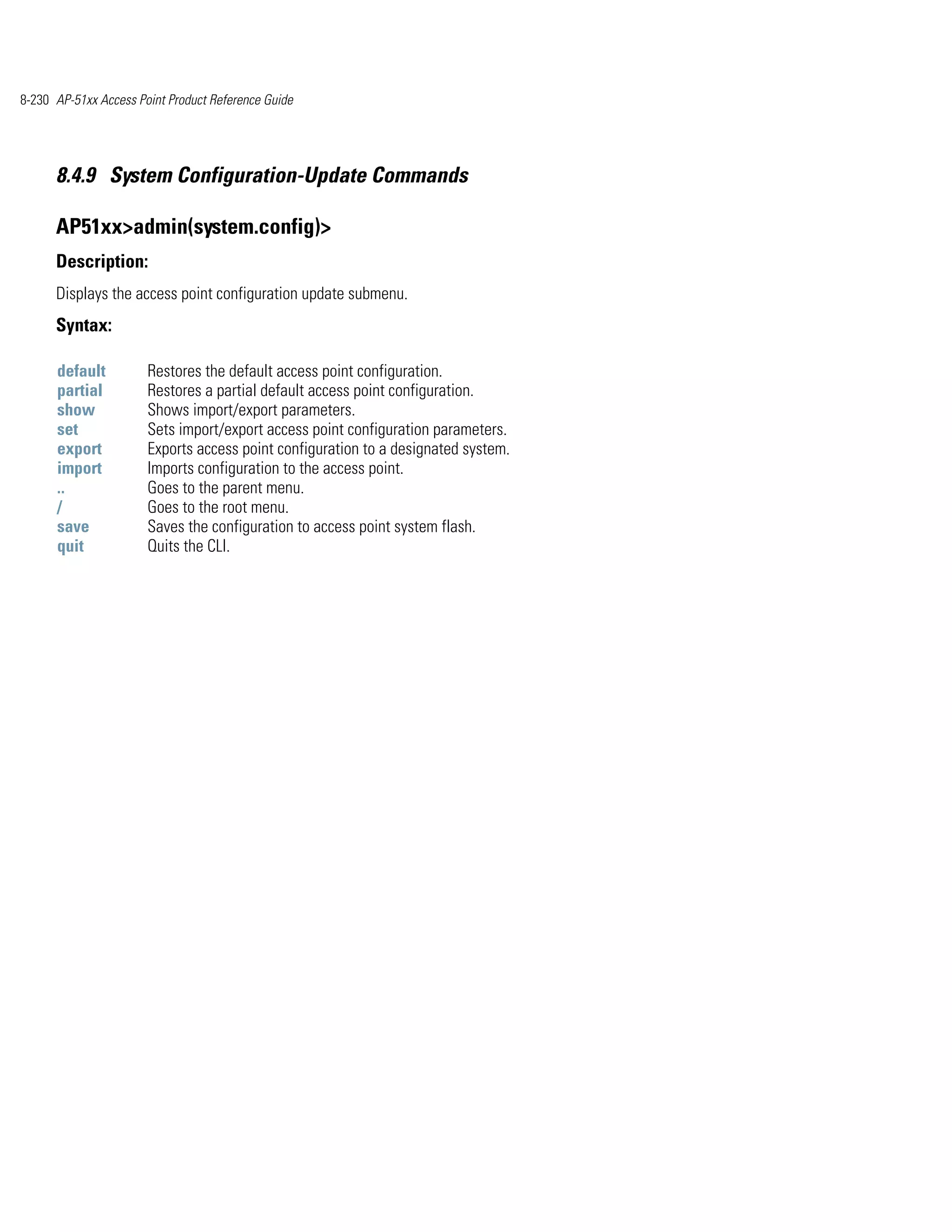 8-230 AP-51xx Access Point Product Reference Guide




      8.4.9 System Configuration-Update Commands

      AP51xx>admin(system.config)>
      Description:
      Displays the access point configuration update submenu.
      Syntax:

      default          Restores the default access point configuration.
      partial          Restores a partial default access point configuration.
      show             Shows import/export parameters.
      set              Sets import/export access point configuration parameters.
      export           Exports access point configuration to a designated system.
      import           Imports configuration to the access point.
      ..               Goes to the parent menu.
      /                Goes to the root menu.
      save             Saves the configuration to access point system flash.
      quit             Quits the CLI.
 