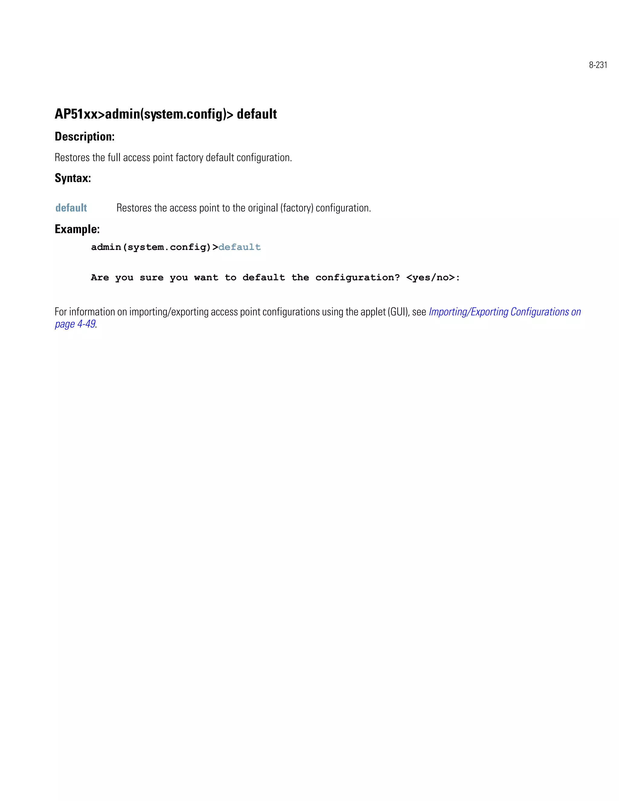 8-231




AP51xx>admin(system.config)> default
Description:
Restores the full access point factory default configuration.
Syntax:

default        Restores the access point to the original (factory) configuration.
Example:
          admin(system.config)>default


          Are you sure you want to default the configuration? <yes/no>:


For information on importing/exporting access point configurations using the applet (GUI), see Importing/Exporting Configurations on
page 4-49.
 