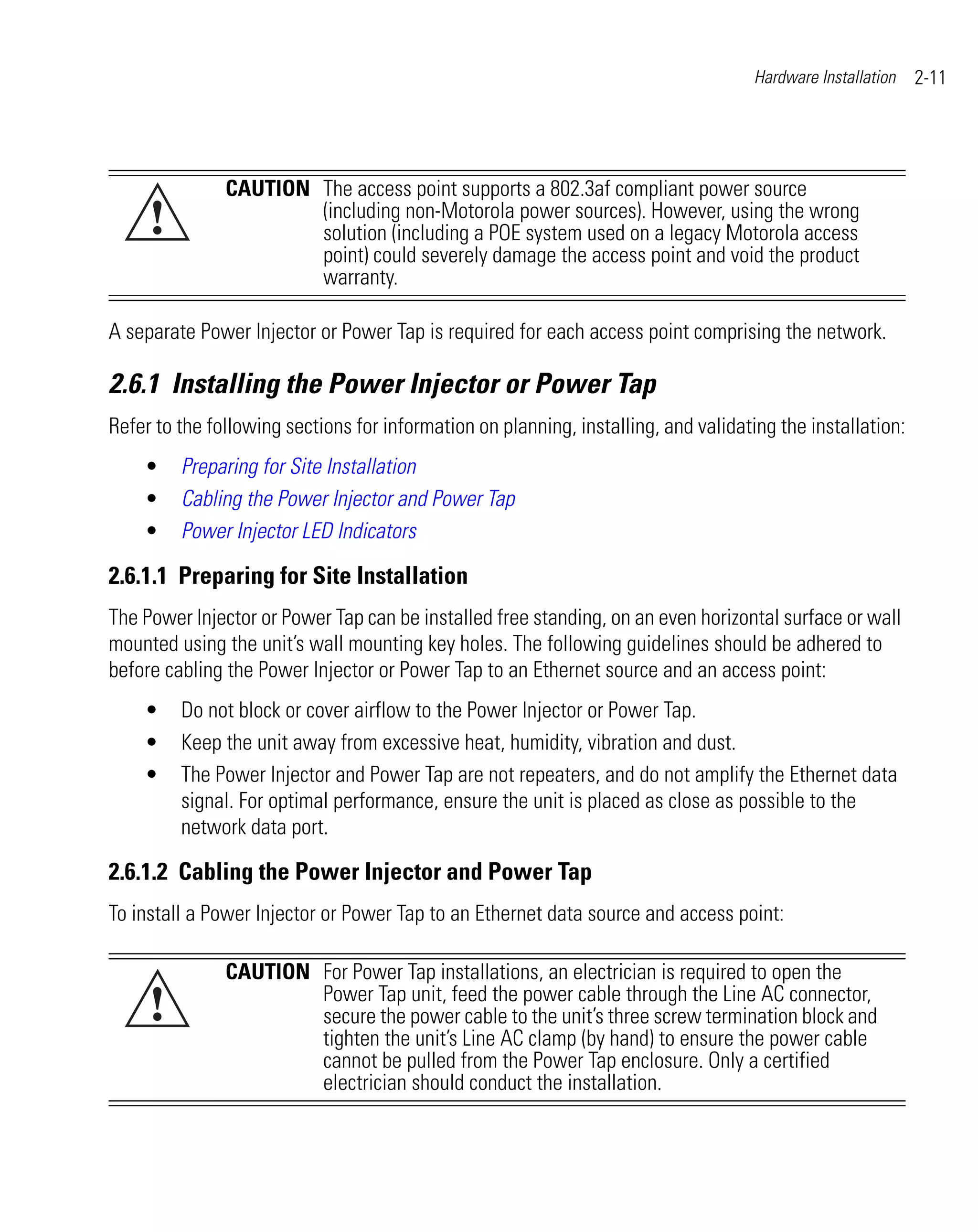 Hardware Installation   2-11




               CAUTION The access point supports a 802.3af compliant power source
     !                 (including non-Motorola power sources). However, using the wrong
                       solution (including a POE system used on a legacy Motorola access
                       point) could severely damage the access point and void the product
                       warranty.

A separate Power Injector or Power Tap is required for each access point comprising the network.

2.6.1 Installing the Power Injector or Power Tap
Refer to the following sections for information on planning, installing, and validating the installation:
    •    Preparing for Site Installation
    •    Cabling the Power Injector and Power Tap
    •    Power Injector LED Indicators

2.6.1.1 Preparing for Site Installation
The Power Injector or Power Tap can be installed free standing, on an even horizontal surface or wall
mounted using the unit’s wall mounting key holes. The following guidelines should be adhered to
before cabling the Power Injector or Power Tap to an Ethernet source and an access point:
    •    Do not block or cover airflow to the Power Injector or Power Tap.
    •    Keep the unit away from excessive heat, humidity, vibration and dust.
    •    The Power Injector and Power Tap are not repeaters, and do not amplify the Ethernet data
         signal. For optimal performance, ensure the unit is placed as close as possible to the
         network data port.

2.6.1.2 Cabling the Power Injector and Power Tap
To install a Power Injector or Power Tap to an Ethernet data source and access point:

               CAUTION For Power Tap installations, an electrician is required to open the
     !                 Power Tap unit, feed the power cable through the Line AC connector,
                       secure the power cable to the unit’s three screw termination block and
                       tighten the unit’s Line AC clamp (by hand) to ensure the power cable
                       cannot be pulled from the Power Tap enclosure. Only a certified
                       electrician should conduct the installation.
 