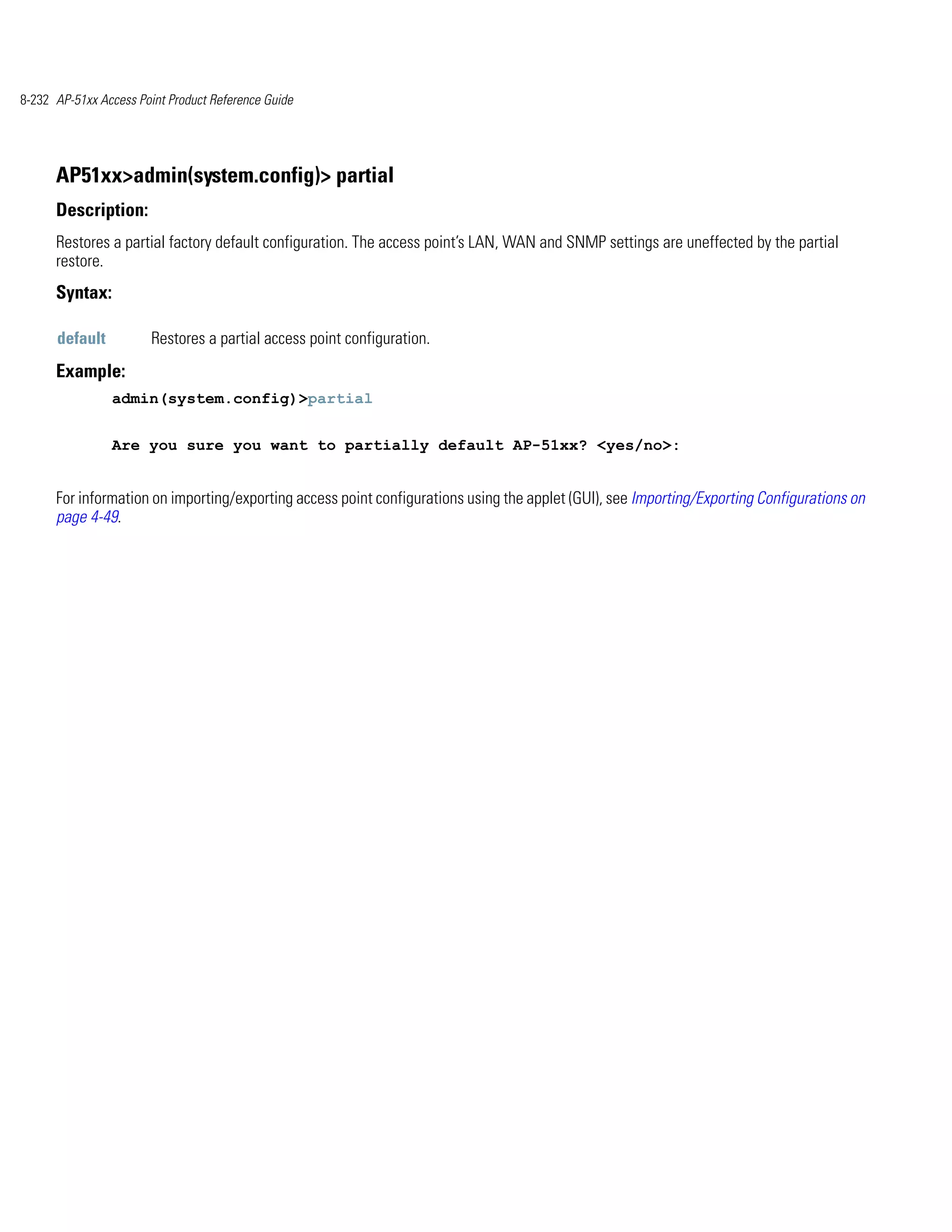 8-232 AP-51xx Access Point Product Reference Guide




      AP51xx>admin(system.config)> partial
      Description:
      Restores a partial factory default configuration. The access point’s LAN, WAN and SNMP settings are uneffected by the partial
      restore.
      Syntax:

      default           Restores a partial access point configuration.
      Example:
                admin(system.config)>partial


                Are you sure you want to partially default AP-51xx? <yes/no>:


      For information on importing/exporting access point configurations using the applet (GUI), see Importing/Exporting Configurations on
      page 4-49.
 