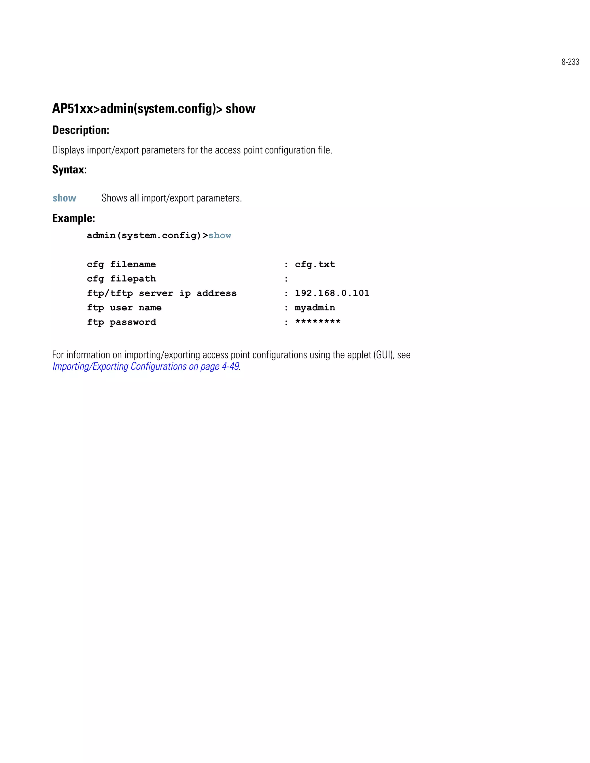 8-233




AP51xx>admin(system.config)> show
Description:
Displays import/export parameters for the access point configuration file.
Syntax:

show         Shows all import/export parameters.
Example:
          admin(system.config)>show


          cfg filename                                       : cfg.txt
          cfg filepath                                       :
          ftp/tftp server ip address                         : 192.168.0.101
          ftp user name                                      : myadmin
          ftp password                                       : ********


For information on importing/exporting access point configurations using the applet (GUI), see
Importing/Exporting Configurations on page 4-49.
 