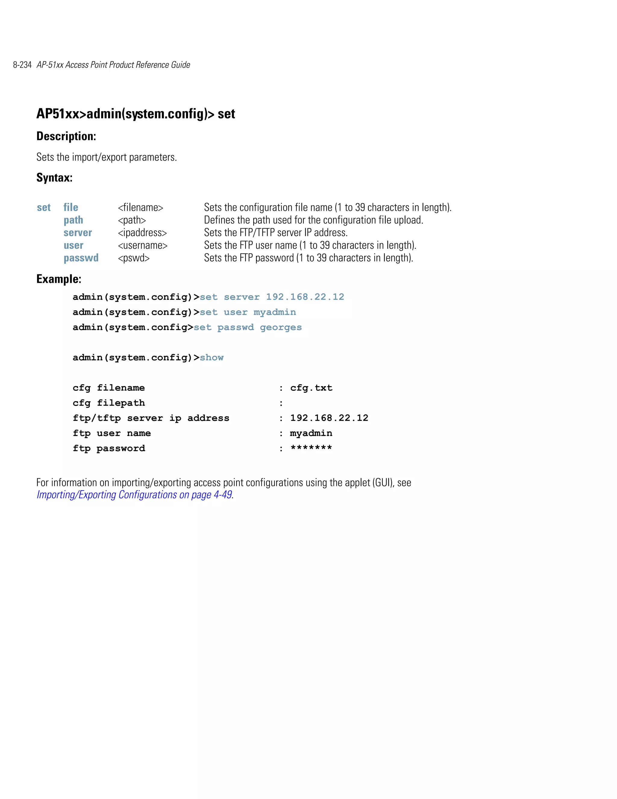 8-234 AP-51xx Access Point Product Reference Guide




      AP51xx>admin(system.config)> set
      Description:
      Sets the import/export parameters.
      Syntax:

      set     file           <filename>              Sets the configuration file name (1 to 39 characters in length).
              path           <path>                  Defines the path used for the configuration file upload.
              server         <ipaddress>             Sets the FTP/TFTP server IP address.
              user           <username>              Sets the FTP user name (1 to 39 characters in length).
              passwd         <pswd>                  Sets the FTP password (1 to 39 characters in length).
      Example:
                admin(system.config)>set server 192.168.22.12
                admin(system.config)>set user myadmin
                admin(system.config>set passwd georges


                admin(system.config)>show


                cfg filename                                            : cfg.txt
                cfg filepath                                            :
                ftp/tftp server ip address                              : 192.168.22.12
                ftp user name                                           : myadmin
                ftp password                                            : *******


      For information on importing/exporting access point configurations using the applet (GUI), see
      Importing/Exporting Configurations on page 4-49.
 